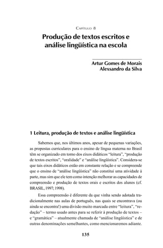 135
1 Leitura, produção de textos e análise lingüística
Sabemos que, nos últimos anos, apesar de pequenas variações,
as propostas curriculares para o ensino de língua materna no Brasil
têm se organizado em torno dos eixos didáticos “leitura”, “produção
de textos escritos”, “oralidade” e “análise lingüística”. Considera-se
que tais eixos didáticos estão em constante relação e se compreende
que o ensino de “análise lingüística” não constitui uma atividade à
parte, mas sim que ele tem como intenção melhorar as capacidades de
compreensão e produção de textos orais e escritos dos alunos (cf.
BRASIL,1997;1998).
Essa compreensão é diferente da que vinha sendo adotada tra-
dicionalmente nas aulas de português, nas quais se encontrava (ou
ainda se encontra!) uma divisão muito marcada entre “leitura”, “re-
dação” – termo usado antes para se referir à produção de textos –
e “gramática” – atualmente chamada de “análise lingüística” e de
outras denominações semelhantes, como mencionaremos adiante.
CAPÍTULO 8
Produção de textos escritos e
análise lingüística na escola
Artur Gomes de Morais
Alexsandro da Silva
LIVRO Produção de textos na escola.PMD 04/07/2007, 18:05135
 