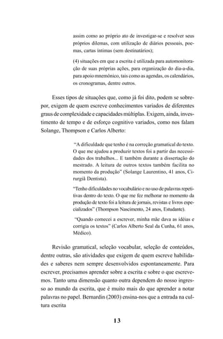 13
assim como ao próprio ato de investigar-se e resolver seus
próprios dilemas, com utilização de diários pessoais, poe-
mas, cartas íntimas (sem destinatários);
(4) situações em que a escrita é utilizada para automonitora-
ção de suas próprias ações, para organização do dia-a-dia,
para apoio mnemônico, tais como as agendas, os calendários,
os cronogramas, dentre outros.
Esses tipos de situações que, como já foi dito, podem se sobre-
por, exigem de quem escreve conhecimentos variados de diferentes
graus de complexidade e capacidades múltiplas. Exigem, ainda, inves-
timento de tempo e de esforço cognitivo variados, como nos falam
Solange, Thompson e Carlos Alberto:
“A dificuldade que tenho é na correção gramatical do texto.
O que me ajudou a produzir textos foi a partir das necessi-
dades dos trabalhos... E também durante a dissertação do
mestrado. A leitura de outros textos também facilita no
momento da produção” (Solange Laurentino, 41 anos, Ci-
rurgiã Dentista).
“Tenho dificuldades no vocabulário e no uso de palavras repeti-
tivas dentro do texto. O que me fez melhorar no momento da
produção de texto foi a leitura de jornais, revistas e livros espe-
cializados” (Thompson Nascimento, 24 anos, Estudante).
“Quando comecei a escrever, minha mãe dava as idéias e
corrigia os textos” (Carlos Alberto Seal da Cunha, 61 anos,
Médico).
Revisão gramatical, seleção vocabular, seleção de conteúdos,
dentre outras, são atividades que exigem de quem escreve habilida-
des e saberes nem sempre desenvolvidos espontaneamente. Para
escrever, precisamos aprender sobre a escrita e sobre o que escreve-
mos. Tanto uma dimensão quanto outra dependem do nosso ingres-
so ao mundo da escrita, que é muito mais do que aprender a notar
palavras no papel. Bernardin (2003) ensina-nos que a entrada na cul-
tura escrita
LIVRO Produção de textos na escola.PMD 04/07/2007, 18:0513
 
