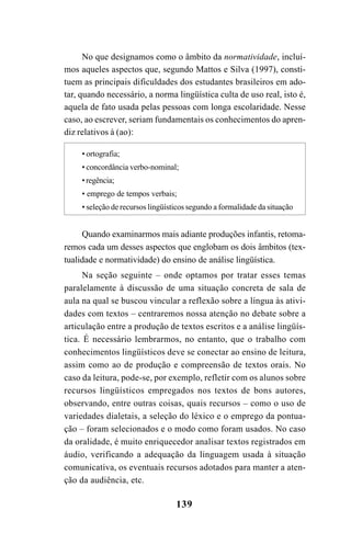 139
No que designamos como o âmbito da normatividade, incluí-
mos aqueles aspectos que, segundo Mattos e Silva (1997), consti-
tuem as principais dificuldades dos estudantes brasileiros em ado-
tar, quando necessário, a norma lingüística culta de uso real, isto é,
aquela de fato usada pelas pessoas com longa escolaridade. Nesse
caso, ao escrever, seriam fundamentais os conhecimentos do apren-
diz relativos à (ao):
• ortografia;
• concordância verbo-nominal;
•regência;
• emprego de tempos verbais;
• seleção de recursos lingüísticos segundo a formalidade da situação
Quando examinarmos mais adiante produções infantis, retoma-
remos cada um desses aspectos que englobam os dois âmbitos (tex-
tualidade e normatividade) do ensino de análise lingüística.
Na seção seguinte – onde optamos por tratar esses temas
paralelamente à discussão de uma situação concreta de sala de
aula na qual se buscou vincular a reflexão sobre a língua às ativi-
dades com textos – centraremos nossa atenção no debate sobre a
articulação entre a produção de textos escritos e a análise lingüís-
tica. É necessário lembrarmos, no entanto, que o trabalho com
conhecimentos lingüísticos deve se conectar ao ensino de leitura,
assim como ao de produção e compreensão de textos orais. No
caso da leitura, pode-se, por exemplo, refletir com os alunos sobre
recursos lingüísticos empregados nos textos de bons autores,
observando, entre outras coisas, quais recursos – como o uso de
variedades dialetais, a seleção do léxico e o emprego da pontua-
ção – foram selecionados e o modo como foram usados. No caso
da oralidade, é muito enriquecedor analisar textos registrados em
áudio, verificando a adequação da linguagem usada à situação
comunicativa, os eventuais recursos adotados para manter a aten-
ção da audiência, etc.
LIVRO Produção de textos na escola.PMD 04/07/2007, 18:05139
 