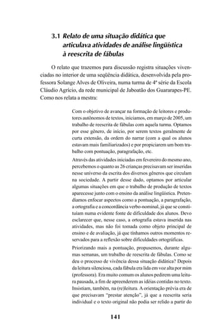 141
3.1 Relato de uma situação didática que
articulava atividades de análise lingüística
à reescrita de fábulas
O relato que trazemos para discussão registra situações viven-
ciadas no interior de uma seqüência didática, desenvolvida pela pro-
fessora Solange Alves de Oliveira, numa turma de 4ª série da Escola
Cláudio Agrício, da rede municipal de Jaboatão dos Guararapes-PE.
Como nos relata a mestra:
Com o objetivo de avançar na formação de leitores e produ-
tores autônomos de textos, iniciamos, em março de 2005, um
trabalho de reescrita de fábulas com aquela turma. Optamos
por esse gênero, de início, por serem textos geralmente de
curta extensão, da ordem do narrar (com a qual os alunos
estavam mais familiarizados) e por propiciarem um bom tra-
balho com pontuação, paragrafação, etc.
Através das atividades iniciadas em fevereiro do mesmo ano,
percebemos o quanto as 26 crianças precisavam ser inseridas
nesse universo da escrita dos diversos gêneros que circulam
na sociedade. A partir desse dado, optamos por articular
algumas situações em que o trabalho de produção de textos
aparecesse junto com o ensino da análise lingüística. Preten-
díamos enfocar aspectos como a pontuação, a paragrafação,
a ortografia e a concordância verbo-nominal, já que se consti-
tuíam numa evidente fonte de dificuldade dos alunos. Devo
esclarecer que, nesse caso, a ortografia estava inserida nas
atividades, mas não foi tomada como objeto principal de
ensino e de avaliação, já que tínhamos outros momentos re-
servados para a reflexão sobre dificuldades ortográficas.
Priorizando mais a pontuação, propusemos, durante algu-
mas semanas, um trabalho de reescrita de fábulas. Como se
deu o processo de vivência dessa situação didática? Depois
da leitura silenciosa, cada fábula era lida em voz alta por mim
(professora). Era muito comum os alunos pedirem uma leitu-
ra pausada, a fim de apreenderem as idéias contidas no texto.
Insistiam, também, na (re)leitura. A orientação prévia era de
que precisavam “prestar atenção”, já que a reescrita seria
individual e o texto original não podia ser relido a partir do
LIVRO Produção de textos na escola.PMD 04/07/2007, 18:05141
 