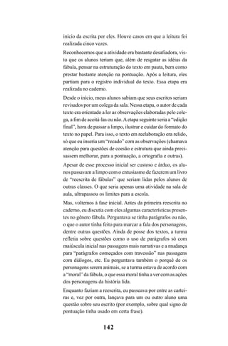 142
início da escrita por eles. Houve casos em que a leitura foi
realizada cinco vezes.
Reconhecemos que a atividade era bastante desafiadora, vis-
to que os alunos teriam que, além de resgatar as idéias da
fábula, pensar na estruturação do texto em pauta, bem como
prestar bastante atenção na pontuação. Após a leitura, eles
partiam para o registro individual do texto. Essa etapa era
realizada no caderno.
Desde o início, meus alunos sabiam que seus escritos seriam
revisados por um colega da sala. Nessa etapa, o autor de cada
texto era orientado a ler as observações elaboradas pelo cole-
ga, a fim de aceitá-las ou não.Aetapa seguinte seria a “edição
final”, hora de passar a limpo, ilustrar e cuidar do formato do
texto no papel. Para isso, o texto em reelaboração era relido,
só que eu inseria um “recado” com as observações (chamava
atenção para questões de coesão e estrutura que ainda preci-
sassem melhorar, para a pontuação, a ortografia e outras).
Apesar de esse processo inicial ser custoso e árduo, os alu-
nos passavam a limpo com o entusiasmo de fazerem um livro
de “reescrita de fábulas” que seriam lidas pelos alunos de
outras classes. O que seria apenas uma atividade na sala de
aula, ultrapassou os limites para a escola.
Mas, voltemos à fase inicial. Antes da primeira reescrita no
caderno, eu discutia com eles algumas características presen-
tes no gênero fábula. Perguntava se tinha parágrafos ou não,
o que o autor tinha feito para marcar a fala dos personagens,
dentre outras questões. Ainda de posse dos textos, a turma
refletia sobre questões como o uso de parágrafos só com
maiúscula inicial nas passagens mais narrativas e a mudança
para “parágrafos começados com travessão” nas passagens
com diálogos, etc. Eu perguntava também o porquê de os
personagens serem animais, se a turma estava de acordo com
a “moral” da fábula, o que essa moral tinha a ver com as ações
dos personagens da história lida.
Enquanto faziam a reescrita, eu passeava por entre as cartei-
ras e, vez por outra, lançava para um ou outro aluno uma
questão sobre seu escrito (por exemplo, sobre qual signo de
pontuação tinha usado em certa frase).
LIVRO Produção de textos na escola.PMD 04/07/2007, 18:05142
 