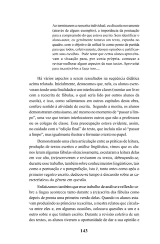 143
Ao terminarem a reescrita individual, eu discutia novamente
(através de alguns exemplos), a importância da pontuação
para a compreensão do que estava escrito. Sem identificar o
aluno-autor, eu geralmente tomava um texto, expunha no
quadro, com o objetivo de utilizá-lo como ponto de partida
para que todos, coletivamente, dessem opiniões e justificas-
sem suas escolhas. Pude notar que certos alunos aproveita-
vam a situação para, por conta própria, começar a
revisar-melhorar alguns aspectos de seus textos. Aproveitei
para incentivá-los a fazer isso....
Há vários aspectos a serem ressaltados na seqüência didática
acima relatada. Inicialmente, destacamos que, nela, os alunos escre-
veram tendo uma finalidade e um interlocutor claros (montar um livro
com a reescrita de fábulas, o qual seria lido por outros alunos da
escola), e isso, como salientamos em outros capítulos desta obra,
confere sentido à atividade de escrita. Segundo a mestra, os alunos
demonstraram entusiasmo, até mesmo no momento de “passar a lim-
po”, uma vez que teriam interlocutores outros que não a professora
ou os colegas de classe. Essa preocupação estava evidente, assim,
no cuidado com a “edição final” do texto, que incluiu não só “passar
a limpo”, mas igualmente ilustrar e formatar o texto no papel.
Demonstrando uma clara articulação entre as práticas de leitura,
produção de textos escritos e análise lingüística, vimos que os alu-
nos leram algumas fábulas silenciosamente, escutaram a leitura delas
em voz alta, (re)escreveram e revisaram os textos, debruçando-se,
durante esse trabalho, também sobre conhecimentos lingüísticos, tais
como a pontuação e a paragrafação, isto é, tanto antes como após o
primeiro registro escrito, dedicou-se tempo à discussão sobre as ca-
racterísticas do gênero em questão.
Enfatizamos também que esse trabalho de análise e reflexão so-
bre a língua aconteceu tanto durante a (re)escrita das fábulas como
depois de pronta uma primeira versão delas. Quando os alunos esta-
vam produzindo as primeiras reescritas, a mestra relatou que circula-
va entre eles e, em algumas ocasiões, colocava questões a um e a
outro sobre o que tinham escrito. Durante a revisão coletiva de um
dos textos, os alunos tiveram a oportunidade de dar a sua opinião e
LIVRO Produção de textos na escola.PMD 04/07/2007, 18:05143
 