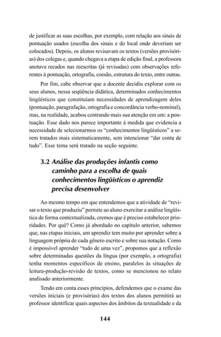 144
de justificar as suas escolhas, por exemplo, com relação aos sinais de
pontuação usados (escolha dos sinais e do local onde deveriam ser
colocados). Depois, os alunos revisavam os textos (versões provisóri-
as) dos colegas e, quando chegava a etapa de edição final, a professora
anotava recados nas reescritas (já revisadas) com observações refe-
rentes à pontuação, ortografia, coesão, estrutura do texto, entre outras.
Por fim, cabe observar que a docente decidiu explorar com os
seus alunos, nessa seqüência didática, determinados conhecimentos
lingüísticos que constituíam necessidades de aprendizagem deles
(pontuação, paragrafação, ortografia e concordância verbo-nominal),
mas, na realidade, acabou centrando mais sua atenção em um: a pon-
tuação. Esse dado nos parece importante à medida que evidencia a
necessidade de selecionarmos os “conhecimentos lingüísticos” a se-
rem tratados mais sistematicamente, sem intencionar “dar conta de
tudo”. Esse tema será tratado na seção seguinte.
3.2 Análise das produções infantis como
caminho para a escolha de quais
conhecimentos lingüísticos o aprendiz
precisa desenvolver
Ao mesmo tempo em que entendemos que a atividade de “revi-
sar o texto que produziu” permite ao aluno exercitar a análise lingüís-
tica de forma contextualizada, cremos que é preciso estabelecer prio-
ridades. Por quê? Como já abordado no capítulo anterior, sabemos
que, nas etapas iniciais, um aprendiz tem muito por aprender sobre a
linguagem própria de cada gênero escrito e sobre sua notação. Como
é impossível aprender “tudo de uma vez”, propomos que a reflexão
sobre determinadas questões da língua (por exemplo, a ortografia)
tenha momentos específicos de ensino, paralelos às situações de
leitura-produção-revisão de textos, como se mencionou no relato
analisado anteriormente.
Tendo em conta esses princípios, defendemos que o exame das
versões iniciais (e provisórias) dos textos dos alunos permitirá ao
professor identificar quais aspectos dos âmbitos da textualidade e da
LIVRO Produção de textos na escola.PMD 04/07/2007, 18:05144
 