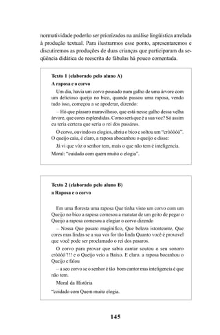 145
normatividade poderão ser priorizados na análise lingüística atrelada
à produção textual. Para ilustrarmos esse ponto, apresentaremos e
discutiremos as produções de duas crianças que participaram da se-
qüência didática de reescrita de fábulas há pouco comentada.
Texto 1 (elaborado pelo aluno A)
A raposa e o corvo
Um dia, havia um corvo pousado num galho de uma árvore com
um delicioso queijo no bico, quando passou uma raposa, vendo
tudo isso, começou a se apoderar, dizendo:
__
Hó que pássaro maravilhoso, que está nesse galho dessa velha
árvore, que cores esplendidas. Como será que é a sua voz? Só assim
eu teria certeza que seria o rei dos passáros.
O corvo, ouvindo os elogios, abriu o bico e soltou um “cróóóóó”.
O queijo caiu, é claro, a raposa abocanhou o queijo e disse:
Já vi que vóz o senhor tem, mais o que não tem é inteligencia.
Moral: “cuidado com quem muito o elogia”.
Texto 2 (elaborado pelo aluno B)
a Raposa e o corvo
Em uma floresta uma raposa Que tinha visto um corvo com um
Queijo no bico a raposa comesou a matutar de um geito de pegar o
Queijo a raposa comesou a elogiar o corvo dizendo
__
Nossa Que pasaro maginifico, Que beleza istonteante, Que
cores mas lindas se a sua vos for tão linda Quanto você é provavel
que você pode ser proclamado o rei dos pasaros.
O corvo para provar que sabia cantar soutou o seu sonoro
cróóóó´!!! e o Queijo veio a Baixo. E claro. a raposa bocanhou o
Queijo e falou
__
a seo corvo se o senhor é tão bom cantor mas inteligencia é que
não tem.
Moral da História
“coidado com Quem muito elogia.
LIVRO Produção de textos na escola.PMD 04/07/2007, 18:05145
 