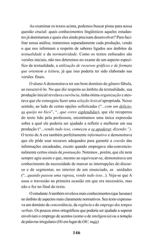 146
Ao examinar os textos acima, podemos buscar pistas para nossa
questão crucial: quais conhecimentos lingüísticos aqueles estudan-
tes já dominaram e quais eles ainda precisam desenvolver? Para faci-
litar nossa análise, trataremos separadamente cada produção, vendo
o que nos informam a respeito de saberes ligados aos âmbitos da
textualidade e da normatividade. Como os textos enfocados são
versões iniciais, não nos deteremos no exame de um aspecto especí-
fico da textualidade, a utilização de recursos gráficos e de formato
que orientem a leitura, já que isso poderia ter sido elaborado nas
versões finais.
O aluno A demonstrava ter um bom domínio do gênero fábula,
ao reescrevê-lo. No que diz respeito ao âmbito da textualidade, sua
produção inicial revelava coerência, tinha ótima organização e ates-
tava que ele conseguiu fazer uma seleção lexical apropriada. Nesse
sentido, ao lado de certas opções sofisticadas (“...com um delicio-
so queijo no bico”, “...que cores esplendidas), que ele recuperou
do texto lido pela professora, encontramos uma única expressão
sobre a qual ele poderia ser ajudado a refletir e melhorar em sua
produção (“...vendo tudo isso, começou a se apoderar, dizendo:”).
O texto de A era também perfeitamente informativo e demonstrava
que ele pôde usar recursos adequados para garantir a coesão das
informações encadeadas, exceto quando empregava não-convencio-
nalmente certos sinais de pontuação. Notemos , porém, que ele nem
sempre agiu assim e que, mesmo ao equivocar-se, demonstrava um
conhecimento da necessidade de marcar as interrupções do discur-
so e de segmentar, no interior de um enunciado, as unidades
(“...quando passou uma raposa, vendo tudo isso...). Veja-se que A
usou o travessão na primeira ocasião em que era necessário, mas
não o fez no final do texto.
O estudanteAtambém revelava mais conhecimentos (que lacunas)
no âmbito de aspectos mais claramente normativos. Seu texto expressa-
va um domínio da concordância, da regência e do emprego dos tempos
verbais. Os poucos erros ortográficos que poderia ser ajudado a superar
envolviam o emprego de acentos (como o de inteligencia) ou a notação
de palavras irregulares (Hó em lugar de Oh!, mais)
LIVRO Produção de textos na escola.PMD 04/07/2007, 18:05146
 