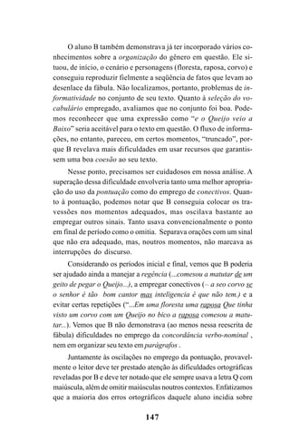 147
O aluno B também demonstrava já ter incorporado vários co-
nhecimentos sobre a organização do gênero em questão. Ele si-
tuou, de início, o cenário e personagens (floresta, raposa, corvo) e
conseguiu reproduzir fielmente a seqüência de fatos que levam ao
desenlace da fábula. Não localizamos, portanto, problemas de in-
formatividade no conjunto de seu texto. Quanto à seleção do vo-
cabulário empregado, avaliamos que no conjunto foi boa. Pode-
mos reconhecer que uma expressão como “e o Queijo veio a
Baixo” seria aceitável para o texto em questão. O fluxo de informa-
ções, no entanto, pareceu, em certos momentos, “truncado”, por-
que B revelava mais dificuldades em usar recursos que garantis-
sem uma boa coesão ao seu texto.
Nesse ponto, precisamos ser cuidadosos em nossa análise. A
superação dessa dificuldade envolveria tanto uma melhor apropria-
ção do uso da pontuação como do emprego de conectivos. Quan-
to à pontuação, podemos notar que B conseguia colocar os tra-
vessões nos momentos adequados, mas oscilava bastante ao
empregar outros sinais. Tanto usava convencionalmente o ponto
em final de período como o omitia. Separava orações com um sinal
que não era adequado, mas, noutros momentos, não marcava as
interrupções do discurso.
Considerando os períodos inicial e final, vemos que B poderia
ser ajudado ainda a manejar a regência (...comesou a matutar de um
geito de pegar o Queijo...), a empregar conectivos (__
a seo corvo se
o senhor é tão bom cantor mas inteligencia é que não tem.) e a
evitar certas repetições (“...Em uma floresta uma raposa Que tinha
visto um corvo com um Queijo no bico a raposa comesou a matu-
tar...). Vemos que B não demonstrava (ao menos nessa reescrita de
fábula) dificuldades no emprego da concordância verbo-nominal ,
nem em organizar seu texto em parágrafos .
Juntamente às oscilações no emprego da pontuação, provavel-
mente o leitor deve ter prestado atenção às dificuldades ortográficas
reveladas por B e deve ter notado que ele sempre usava a letra Q com
maiúscula, além de omitir maiúsculas noutros contextos. Enfatizamos
que a maioria dos erros ortográficos daquele aluno incidia sobre
LIVRO Produção de textos na escola.PMD 04/07/2007, 18:05147
 