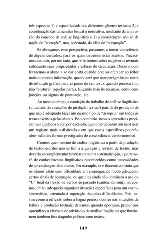 149
três aspectos: 1) a especificidade dos diferentes gêneros textuais; 2) a
consideração das dimensões textual e normativa, resultante da amplia-
ção do conceito de análise lingüística e 3) a consideração não só da
noção de “correção”, mas, sobretudo, da idéia de “adequação”.
Se abraçamos essa perspectiva, passamos a tomar consciência
de alguns cuidados, para os quais devemos estar atentos. Precisa-
mos assumir, por um lado, que refletiremos sobre os gêneros textuais
enfocando suas propriedades e esferas de circulação. Desse modo,
levaremos o aluno a se dar conta quando precisa oferecer ao leitor
mais ou menos informação, quando terá que usar parágrafos ou outra
distribuição gráfica para as partes de seu texto, quando precisará ou
não “costurar” aquelas partes, lançando mão de recursos, como con-
junções ou signos de pontuação, etc.
Ao mesmo tempo, a condução do trabalho de análise lingüística
(vinculado às situações de produção textual) partirá do princípio de
que não é adequado fazer um mesmo tipo de “assepsia” em todos os
textos escritos pelos alunos. Pelo contrário, nossos aprendizes preci-
sam ser ajudados a ver, por exemplo, quando precisarão (ou não) usar
um registro mais sofisticado e em que casos específicos poderão
abrir mão das formas prestigiadas de concordância verbo-nominal.
Cremos que o ensino de análise lingüística a partir da produção
de textos escritos não se limita à geração e revisão de textos, mas
deveria se complementar também com uma sistematização, a posterio-
ri, de conhecimentos lingüísticos reconhecidos como necessidades
de aprendizagem dos alunos. Por exemplo, se o docente constata que
os alunos estão com dificuldade em empregar, de modo adequado,
certos sinais de pontuação, ou que eles ainda não dominam o uso do
“U” final da flexão de verbos no passado (cantou, dormiu), parece-
nos, então, adequado organizar situações específicas para um ensino
sistemático, orientado à superação daquelas dificuldades. Pois, as-
sim como a reflexão sobre a língua precisa ocorrer nas situações de
leitura e produção textuais, devemos, quando oportuno, propor aos
aprendizes a vivência de atividades de análise lingüística que funcio-
nem também fora daquelas práticas com textos.
LIVRO Produção de textos na escola.PMD 04/07/2007, 18:05149
 