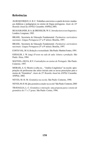 150
Referências
ALBUQUERQUE, E. B. C. Trabalhar com textos e a partir do texto: mudan-
ças didáticas e pedagógicas no ensino de língua portuguesa. Anais da 24a
Reunião Anual da ANPEd. Caxambu: ANPEd, 2001.
BEAUGRANDE, R-A. & DRESSLER, W. U. Introduction to text linguistics.
Londres: Longman, 1983.
BRASIL. Secretaria de Educação Fundamental. Parâmetros curriculares
nacionais: Língua Portuguesa (1ª a 4ª séries). Brasília, 1997.
BRASIL. Secretaria de Educação Fundamental. Parâmetros curriculares
nacionais: Língua Portuguesa (5ª a 8ª séries). Brasília, 1997.
COSTAVAL, M. G. Redação e textualidade. São Paulo: Martins Fontes, 1991.
GERALDI, J. W. (org.) O texto na sala de aula: leitura e produção. São
Paulo: Ática, 1984.
MATTOS e SILVA, R.V. Contradições no ensino de Português. São Paulo:
Contexto, 1997.
MORAIS, A. G. Mostro à solta ou... “Análise Lingüística” na escola: apro-
priações de professoras das séries iniciais ante as novas prescrições para o
ensino de “Gramática”. Anais da 25a
Reunião Anual da ANPEd. Caxambu:
ANPEd, 2002.
NEVES, M. H. M. Gramática na escola. São Paulo: Contexto, 1990.
NEVES,M.H.M.Quegramáticaestudarnaescola?SãoPaulo:Contexto,2003
TRAVAGLIA, L. C. Gramática e interação: uma proposta para o ensino de
gramática do 1º e 2º graus. São Paulo: Cortez, 1996.
LIVRO Produção de textos na escola.PMD 04/07/2007, 18:05150
 
