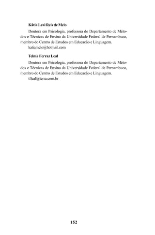 152
Kátia Leal Reis de Melo
Doutora em Psicologia, professora do Departamento de Méto-
dos e Técnicas de Ensino da Universidade Federal de Pernambuco,
membro do Centro de Estudos em Educação e Linguagem.
katiamelo@hotmail.com
Telma Ferraz Leal
Doutora em Psicologia, professora do Departamento de Méto-
dos e Técnicas de Ensino da Universidade Federal de Pernambuco,
membro do Centro de Estudos em Educação e Linguagem.
tfleal@terra.com.br
LIVRO Produção de textos na escola.PMD 04/07/2007, 18:05152
 