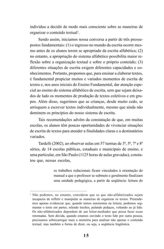 15
indivíduo a decidir de modo mais consciente sobre as maneiras de
organizar o conteúdo textual1
.
Sendo assim, iniciamos nossa conversa a partir de três pressu-
postos fundamentais: (1) o ingresso no mundo da escrita ocorre mes-
mo antes de os alunos terem se apropriado da escrita alfabética; (2)
no entanto, a apropriação do sistema alfabético possibilita maior re-
flexão sobre a organização textual e sobre o próprio conteúdo; (3)
diferentes situações de escrita exigem diferentes capacidades e co-
nhecimentos. Portanto, propomos que, para ensinar a elaborar textos,
é fundamental propiciar muitos e variados momentos de escrita de
textos e, nos anos iniciais do Ensino Fundamental, dar atenção espe-
cial ao ensino do sistema alfabético de escrita, sem que sejam deixa-
dos de lado os momentos de produção de textos coletivos e em gru-
pos. Além disso, sugerimos que as crianças, desde muito cedo, se
arrisquem a escrever textos individualmente, mesmo que ainda não
dominem os princípios do nosso sistema de escrita.
Tais recomendações advêm da constatação de que, em muitas
escolas, os alunos têm poucas oportunidades de vivenciar situações
de escrita de textos para atender a finalidades claras e a destinatários
variados.
Tardelli (2002), ao observar aulas em 57 turmas de 3ª, 5ª, 7ª e 8ª
séries, de 14 escolas públicas, estaduais e municipais de ensino, e
uma particular, em São Paulo (1125 horas de aulas gravadas), consta-
tou que, nessas escolas,
os trabalhos redacionais ficam vinculados à orientação do
manual a que o professor se submete e geralmente finalizam
uma unidade pedagógica, a partir da seqüência: leitura do
1
Não podemos, no entanto, considerar que os que não-alfabetizados sejam
incapazes de refletir e manipular as maneiras de organizar os textos. Pretende-
mos apenas evidenciar que, quando temos autonomia na leitura, podemos seg-
mentar o texto em partes, relendo trechos, pulando pedaços, voltando ao já lido.
Os não-alfabetizados dependem de um leitor-mediador que possa fazer essas
retomadas. Sem dúvida, quando estamos ouvindo o texto lido por outra pessoa,
precisamos sobrecarregar mais a memória para analisar não apenas o conteúdo
textual, mas também a forma de dizer, ou seja, a seqüência lingüística.
LIVRO Produção de textos na escola.PMD 04/07/2007, 18:0515
 