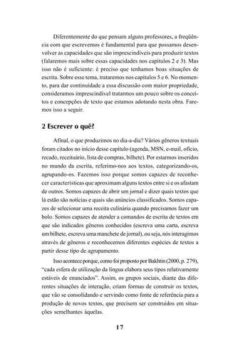 17
Diferentemente do que pensam alguns professores, a freqüên-
cia com que escrevemos é fundamental para que possamos desen-
volver as capacidades que são imprescindíveis para produzir textos
(falaremos mais sobre essas capacidades nos capítulos 2 e 3). Mas
isso não é suficiente: é preciso que tenhamos boas situações de
escrita. Sobre esse tema, trataremos nos capítulos 5 e 6. No momen-
to, para dar continuidade a essa discussão com maior propriedade,
consideramos imprescindível tratarmos um pouco sobre os concei-
tos e concepções de texto que estamos adotando nesta obra. Fare-
mos isso a seguir.
2 Escrever o quê?
Afinal, o que produzimos no dia-a-dia? Vários gêneros textuais
foram citados no início desse capítulo (agenda, MSN, e-mail, ofício,
recado, receituário, lista de compras, bilhete). Por estarmos inseridos
no mundo da escrita, referimo-nos aos textos, categorizando-os,
agrupando-os. Fazemos isso porque somos capazes de reconhe-
cer características que aproximam alguns textos entre si e os afastam
de outros. Somos capazes de abrir um jornal e dizer quais textos que
lá estão são notícias e quais são anúncios classificados. Somos capa-
zes de selecionar uma receita culinária quando precisamos fazer um
bolo. Somos capazes de atender a comandos de escrita de textos em
que são indicados gêneros conhecidos (escreva uma carta, escreva
um bilhete, escreva uma manchete de jornal), ou seja, nós interagimos
através de gêneros e reconhecemos diferentes espécies de textos a
partir desse tipo de agrupamento.
Issoaconteceporque,comofoipropostoporBakhtin(2000,p. 279),
“cada esfera de utilização da língua elabora seus tipos relativamente
estáveis de enunciados”. Assim, os grupos sociais, diante das dife-
rentes situações de interação, criam formas de construir os textos,
que vão se consolidando e servindo como fonte de referência para a
produção de novos textos, que precisem ser construídos em situa-
ções semelhantes àquelas.
LIVRO Produção de textos na escola.PMD 04/07/2007, 18:0517
 