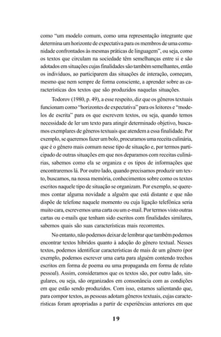 19
como “um modelo comum, como uma representação integrante que
determina um horizonte de expectativa para os membros de uma comu-
nidade confrontados às mesmas práticas de linguagem”, ou seja, como
os textos que circulam na sociedade têm semelhanças entre si e são
adotadosemsituaçõescujasfinalidadessãotambémsemelhantes,então
os indivíduos, ao participarem das situações de interação, começam,
mesmo que nem sempre de forma consciente, a aprender sobre as ca-
racterísticas dos textos que são produzidos naquelas situações.
Todorov (1980, p. 49), a esse respeito, diz que os gêneros textuais
funcionam como “horizontes de expectativa” para os leitores e “mode-
los de escrita” para os que escrevem textos, ou seja, quando temos
necessidade de ler um texto para atingir determinado objetivo, busca-
mos exemplares de gêneros textuais que atendem a essa finalidade. Por
exemplo,sequeremosfazerumbolo,procuramosumareceitaculinária,
que é o gênero mais comum nesse tipo de situação e, por termos parti-
cipado de outras situações em que nos deparamos com receitas culiná-
rias, sabemos como ela se organiza e os tipos de informações que
encontraremos lá. Por outro lado, quando precisamos produzir um tex-
to, buscamos, na nossa memória, conhecimentos sobre como os textos
escritos naquele tipo de situação se organizam. Por exemplo, se quere-
mos contar alguma novidade a alguém que está distante e que não
dispõe de telefone naquele momento ou cuja ligação telefônica seria
muito cara, escrevemos uma carta ou um e-mail. Por termos visto outras
cartas ou e-mails que tenham sido escritos com finalidades similares,
sabemos quais são suas características mais recorrentes.
No entanto, não podemos deixar de lembrar que também podemos
encontrar textos híbridos quanto à adoção do gênero textual. Nesses
textos, podemos identificar características de mais de um gênero (por
exemplo, podemos escrever uma carta para alguém contendo trechos
escritos em forma de poema ou uma propaganda em forma de relato
pessoal). Assim, consideramos que os textos são, por outro lado, sin-
gulares, ou seja, são organizados em consonância com as condições
em que estão sendo produzidos. Com isso, estamos salientando que,
para compor textos, as pessoas adotam gêneros textuais, cujas caracte-
rísticas foram apropriadas a partir de experiências anteriores em que
LIVRO Produção de textos na escola.PMD 04/07/2007, 18:0519
 