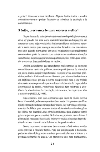 21
a priori, todos os textos escolares. Alguns destes textos – usados
convenientemente – podem favorecer os trabalhos de produção e de
compreensão.
3 Então, precisamos ler para escrever melhor!
Se partirmos do princípio de que o ensino da produção de textos
deve ser guiado por uma teoria sociointeracionista da linguagem, em
que temos como objetivo didático fundamental levar os alunos a apren-
der a usar a escrita para interagir na escola e fora dela; e se considerar-
mos que, quando escrevemos um texto, resgatamos os conhecimentos
construídos a partir do contato com outros textos usados em situações
semelhantes à que nos deparamos naquele momento, então, para apren-
der a escrever, é necessário ler (e ler muito!).
Assim, defendemos que aprendemos muito através da interação
com diferentes materiais gráficos, quando participamos de situações
em que a escrita adquire significação. Isso nos leva a conceder gran-
de importância à leitura de textos diversos para a inserção dos alunos
em práticas sociais em que a escrita está presente, para o seu próprio
desenvolvimento pessoal e para o desenvolvimento de capacidades
de produção de textos. Numerosas pesquisas têm mostrado a exis-
tência de altos índices de correlação entre escutar, ler e aprender a ler
e a escrever (WELLS, 1988).
Não estamos, com isso, afirmando que quem lê muito escreve
bem. Na verdade, sabemos que não é bem assim. Há pessoas que lêem
muito e têm dificuldades para produzir textos. Por outro lado, nós pode-
mos ter facilidade para escrever textos adotando determinados gêne-
ros (carta, por exemplo), mas termos dificuldade para escrever outros
gêneros (poema, por exemplo). Defendemos, portanto, que a leitura é
primordial, mas que é necessário promover muitas situações de produ-
ção de textos, como iremos debater ao longo desta obra.
Neste momento, no entanto, buscaremos refletir sobre as rela-
ções entre ler e produzir textos. Para dar continuidade à discussão,
podemos citar dois grandes motivos para articularmos a leitura e a
produção de textos na escola. Um primeiro é que, para escrevermos,
LIVRO Produção de textos na escola.PMD 04/07/2007, 18:0521
 