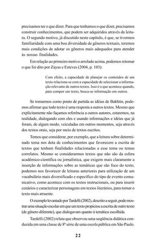 22
precisamos ter o que dizer. Para que tenhamos o que dizer, precisamos
construir conhecimentos, que podem ser adquiridos através da leitu-
ra. O segundo motivo, já discutido neste capítulo, é que, se tivermos
familiaridade com uma boa diversidade de gêneros textuais, teremos
mais condições de adotar os gêneros mais adequados para atender
às nossas finalidades.
Em relação ao primeiro motivo arrolado acima, podemos retomar
o que foi dito por Zayas e Esteves (2004, p. 103):
Com efeito, a capacidade de planejar os conteúdos de um
texto relaciona-se com a capacidade de selecionar a informa-
ção relevante de outros textos. Isso é o que acontece quando,
para compor um texto, busca-se informação em outros.
Se tomarmos como ponto de partida as idéias de Bakhtin, pode-
mos afirmar que todo texto é uma resposta a outros textos. Mesmo que
explicitamente não façamos referência a outros autores, estaremos, na
realidade, dialogando com eles e usando informações e idéias que já
foram, de algum modo, veiculadas em outros momentos, seja através
dos textos orais, seja por meio de textos escritos.
Temos que considerar, por exemplo, que a leitura sobre determi-
nado tema nos dota de conhecimentos que favorecem a escrita de
textos que tenham finalidades relacionadas a esse tema ou temas
correlatos. Mesmo se considerarmos textos que não são da esfera
acadêmico-científica ou jornalística, que exigem mais claramente a
inserção de informações sobre as temáticas que são foco do texto,
podemos nos favorecer de leituras anteriores para utilização de um
vocabulário mais diversificado e específico do tipo de evento comu-
nicativo, como acontece com os textos instrucionais, ou para inserir
cenários e caracterizar personagens em textos literários, para tornar o
texto mais atraente.
OexemplolevantadoporTardelli(2002),descritoaseguir,podemos-
trarumasituaçãoescolaremqueumtextopropiciouaescritadeoutrotexto
(de gênero diferente), que dialogavam quanto à temática escolhida.
Tardelli (2002) relata que observou uma seqüência didática con-
duzida em uma classe de 8ª série de uma escola pública em São Paulo.
LIVRO Produção de textos na escola.PMD 04/07/2007, 18:0522
 
