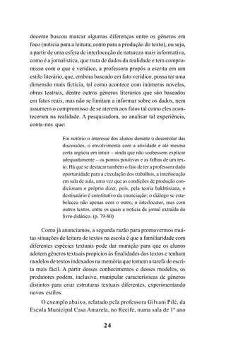 24
docente buscou marcar algumas diferenças entre os gêneros em
foco (notícia para a leitura; conto para a produção do texto), ou seja,
a partir de uma esfera de interlocução de natureza mais informativa,
como é a jornalística, que trata de dados da realidade e tem compro-
misso com o que é verídico, a professora propôs a escrita em um
estilo literário, que, embora baseado em fato verídico, possa ter uma
dimensão mais fictícia, tal como acontece com inúmeras novelas,
obras teatrais, dentre outros gêneros literários que são baseados
em fatos reais, mas não se limitam a informar sobre os dados, nem
assumem o compromisso de se aterem aos fatos tal como eles acon-
teceram na realidade. A pesquisadora, ao analisar tal experiência,
conta-nos que:
Foi notório o interesse dos alunos durante o desenrolar das
discussões, o envolvimento com a atividade e até mesmo
certa argúcia em intuir – ainda que não soubessem explicar
adequadamente – os pontos positivos e as falhas de um tex-
to. Há que se destacar também o fato de ter a professora dado
oportunidade para a circulação dos trabalhos, a interlocução
em sala de aula, uma vez que as condições de produção con-
dicionam o próprio dizer, pois, pela teoria bakhtiniana, o
destinatário é constitutivo da enunciação; o diálogo se esta-
beleceu não apenas com o outro, o interlocutor, mas com
outros textos, entre os quais a notícia de jornal extraída do
livro didático. (p. 79-80)
Como já anunciamos, a segunda razão para promovermos mui-
tas situações de leitura de textos na escola é que a familiaridade com
diferentes espécies textuais pode dar munição para que os alunos
adotem gêneros textuais propícios às finalidades dos textos e tenham
modelos de textos indexados na memória que tornem a tarefa de escri-
ta mais fácil. A partir desses conhecimentos e desses modelos, os
produtores podem, inclusive, manipular características de gêneros
distintos para criar estruturas textuais diferentes, experimentando
novos estilos.
O exemplo abaixo, relatado pela professora Gilvani Pilé, da
Escola Municipal Casa Amarela, no Recife, numa sala de 1º ano
LIVRO Produção de textos na escola.PMD 04/07/2007, 18:0524
 