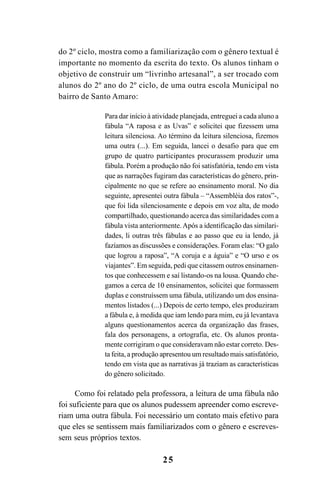 25
do 2º ciclo, mostra como a familiarização com o gênero textual é
importante no momento da escrita do texto. Os alunos tinham o
objetivo de construir um “livrinho artesanal”, a ser trocado com
alunos do 2º ano do 2º ciclo, de uma outra escola Municipal no
bairro de Santo Amaro:
Para dar início à atividade planejada, entreguei a cada aluno a
fábula “A raposa e as Uvas” e solicitei que fizessem uma
leitura silenciosa. Ao término da leitura silenciosa, fizemos
uma outra (...). Em seguida, lancei o desafio para que em
grupo de quatro participantes procurassem produzir uma
fábula. Porém a produção não foi satisfatória, tendo em vista
que as narrações fugiram das características do gênero, prin-
cipalmente no que se refere ao ensinamento moral. No dia
seguinte, apresentei outra fábula – “Assembléia dos ratos”-,
que foi lida silenciosamente e depois em voz alta, de modo
compartilhado, questionando acerca das similaridades com a
fábula vista anteriormente.Após a identificação das similari-
dades, li outras três fábulas e ao passo que eu ia lendo, já
fazíamos as discussões e considerações. Foram elas: “O galo
que logrou a raposa”, “A coruja e a águia” e “O urso e os
viajantes”. Em seguida, pedi que citassem outros ensinamen-
tos que conhecessem e saí listando-os na lousa. Quando che-
gamos a cerca de 10 ensinamentos, solicitei que formassem
duplas e construíssem uma fábula, utilizando um dos ensina-
mentos listados (...) Depois de certo tempo, eles produziram
a fábula e, à medida que iam lendo para mim, eu já levantava
alguns questionamentos acerca da organização das frases,
fala dos personagens, a ortografia, etc. Os alunos pronta-
mente corrigiram o que consideravam não estar correto. Des-
ta feita, a produção apresentou um resultado mais satisfatório,
tendo em vista que as narrativas já traziam as características
do gênero solicitado.
Como foi relatado pela professora, a leitura de uma fábula não
foi suficiente para que os alunos pudessem apreender como escreve-
riam uma outra fábula. Foi necessário um contato mais efetivo para
que eles se sentissem mais familiarizados com o gênero e escreves-
sem seus próprios textos.
LIVRO Produção de textos na escola.PMD 04/07/2007, 18:0525
 