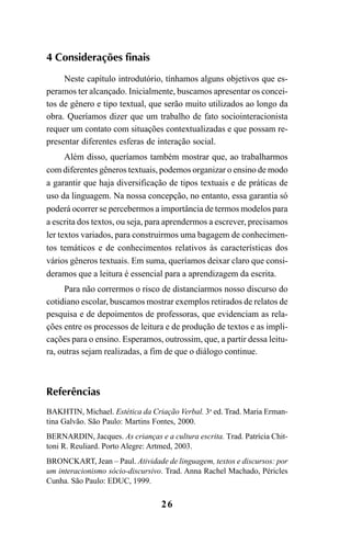 26
4 Considerações finais
Neste capítulo introdutório, tínhamos alguns objetivos que es-
peramos ter alcançado. Inicialmente, buscamos apresentar os concei-
tos de gênero e tipo textual, que serão muito utilizados ao longo da
obra. Queríamos dizer que um trabalho de fato sociointeracionista
requer um contato com situações contextualizadas e que possam re-
presentar diferentes esferas de interação social.
Além disso, queríamos também mostrar que, ao trabalharmos
com diferentes gêneros textuais, podemos organizar o ensino de modo
a garantir que haja diversificação de tipos textuais e de práticas de
uso da linguagem. Na nossa concepção, no entanto, essa garantia só
poderá ocorrer se percebermos a importância de termos modelos para
a escrita dos textos, ou seja, para aprendermos a escrever, precisamos
ler textos variados, para construirmos uma bagagem de conhecimen-
tos temáticos e de conhecimentos relativos às características dos
vários gêneros textuais. Em suma, queríamos deixar claro que consi-
deramos que a leitura é essencial para a aprendizagem da escrita.
Para não corrermos o risco de distanciarmos nosso discurso do
cotidiano escolar, buscamos mostrar exemplos retirados de relatos de
pesquisa e de depoimentos de professoras, que evidenciam as rela-
ções entre os processos de leitura e de produção de textos e as impli-
cações para o ensino. Esperamos, outrossim, que, a partir dessa leitu-
ra, outras sejam realizadas, a fim de que o diálogo continue.
Referências
BAKHTIN, Michael. Estética da Criação Verbal. 3a
ed. Trad. Maria Erman-
tina Galvão. São Paulo: Martins Fontes, 2000.
BERNARDIN, Jacques. As crianças e a cultura escrita. Trad. Patrícia Chit-
toni R. Reuliard. Porto Alegre: Artmed, 2003.
BRONCKART, Jean – Paul. Atividade de linguagem, textos e discursos: por
um interacionismo sócio-discursivo. Trad. Anna Rachel Machado, Péricles
Cunha. São Paulo: EDUC, 1999.
LIVRO Produção de textos na escola.PMD 04/07/2007, 18:0526
 