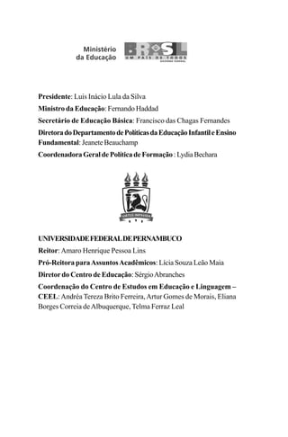Presidente: Luis Inácio Lula da Silva
Ministro da Educação: Fernando Haddad
Secretário de Educação Básica: Francisco das Chagas Fernandes
DiretoradoDepartamentodePolíticasdaEducaçãoInfantileEnsino
Fundamental: Jeanete Beauchamp
CoordenadoraGeraldePolíticadeFormação:LydiaBechara
UNIVERSIDADEFEDERALDEPERNAMBUCO
Reitor:Amaro Henrique Pessoa Lins
Pró-Reitora paraAssuntosAcadêmicos: Lícia Souza Leão Maia
Diretordo Centro de Educação: SérgioAbranches
Coordenação do Centro de Estudos em Educação e Linguagem –
CEEL:Andréa Tereza Brito Ferreira,Artur Gomes de Morais, Eliana
Borges Correia deAlbuquerque, Telma Ferraz Leal
LIVRO Produção de textos na escola.PMD 04/07/2007, 18:052
 