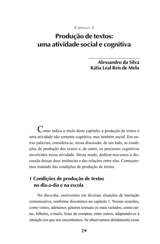 29
Como indica o título deste capítulo, a produção de textos é
uma atividade não somente cognitiva, mas também social. Em ou-
tras palavras, considera-se, nessa discussão, de um lado, as condi-
ções de produção dos textos e, de outro, os processos cognitivos
envolvidos nessa atividade. Desse modo, dedicar-nos-emos à dis-
cussão dessas duas instâncias e das relações entre elas. Começare-
mos tratando das condições de produção de textos.
1 Condições de produção de textos
no dia-a-dia e na escola
No dia-a-dia, escrevemos em diversas situações de interação
comunicativa, conforme discutimos no capítulo 1. Nessas ocasiões,
como vimos, adotamos gêneros textuais os mais variados, como car-
tas, bilhetes, e-mails, listas de compras, entre outros, adaptando-os à
situação em que nos encontramos. Se observarmos detidamente essas
CAPÍTULO 2
Produção de textos:
uma atividade social e cognitiva
Alexsandro da Silva
Kátia Leal Reis de Melo
LIVRO Produção de textos na escola.PMD 04/07/2007, 18:0529
 
