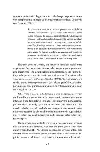 30
ocasiões, certamente chegaremos à conclusão que as pessoas escre-
vem sempre com a intenção de interagirem na sociedade. De acordo
comAntunes (2003),
Se prestarmos atenção à vida das pessoas nas sociedades
letradas, constataremos que a escrita está presente, como
forma constante de atuação, nas múltiplas atividades dessas
pessoas – no trabalho, na família, na escola, na vida social em
geral – e, mais amplamente, como registro do seu patrimônio
científico, histórico e cultural. Dessa forma toda escrita res-
ponde a um propósito funcional qualquer, isto é, possibilita
a realização de alguma atividade sociocomunicativa entre as
pessoas e está inevitavelmente em relação com os diversos
contextos sociais em que essas pessoas atuam (p. 48).
Escrever constitui, então, um modo de interação social entre
as pessoas. Quem escreve, escreve sabendo para que e para quem
está escrevendo, isto é, tem sempre uma finalidade e um interlocu-
tor, ainda que essa escrita destine-se a si mesmo. Em outras pala-
vras, como esclarecem Góes e Smolka (1992), “(...) ao escrever, o
sujeito enuncia o seu pensamento, com algum propósito, para si ou
para o outro, configurando ou uma auto-orientação ou uma relação
entre sujeitos” (p. 55).
Observando mais detalhadamente o que as pessoas escrevem
no dia-a-dia, damo-nos conta de que elas não escrevem sem uma
intenção e um destinatário concreto. Elas escrevem, por exemplo,
para convidar um amigo para um aniversário, para avisar aos cole-
gas de trabalho que não poderão comparecer a uma reunião, para
não se esquecerem do dia e da hora de um compromisso, para infor-
mar os outros acerca de um determinado assunto, entre outros tan-
tos exemplos.
Desse modo, na escrita de um texto, é necessário que se tenha
não somente o que escrever, mas também para que e para quem
escrever (GERALDI, 1997). Essas informações servirão, então, para
orientar tanto a escolha do gênero de texto como a dos recursos lin-
güísticos a serem adotados. Em outros termos, o escritor selecionará o
LIVRO Produção de textos na escola.PMD 04/07/2007, 18:0530
 