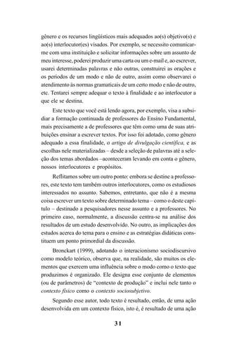 31
gênero e os recursos lingüísticos mais adequados ao(s) objetivo(s) e
ao(s) interlocutor(es) visados. Por exemplo, se necessito comunicar-
me com uma instituição e solicitar informações sobre um assunto de
meu interesse, poderei produzir uma carta ou um e-mail e, ao escrever,
usarei determinadas palavras e não outras, construirei as orações e
os períodos de um modo e não de outro, assim como observarei o
atendimento às normas gramaticais de um certo modo e não de outro,
etc. Tentarei sempre adequar o texto à finalidade e ao interlocutor a
que ele se destina.
Este texto que você está lendo agora, por exemplo, visa a subsi-
diar a formação continuada de professores do Ensino Fundamental,
mais precisamente a de professores que têm como uma de suas atri-
buições ensinar a escrever textos. Por isso foi adotado, como gênero
adequado a essa finalidade, o artigo de divulgação científica, e as
escolhas nele materializadas – desde a seleção de palavras até a sele-
ção dos temas abordados –aconteceram levando em conta o gênero,
nossos interlocutores e propósitos.
Reflitamos sobre um outro ponto: embora se destine a professo-
res, este texto tem também outros interlocutores, como os estudiosos
interessados no assunto. Sabemos, entretanto, que não é a mesma
coisa escrever um texto sobre determinado tema – como o deste capí-
tulo – destinado a pesquisadores nesse assunto e a professores. No
primeiro caso, normalmente, a discussão centra-se na análise dos
resultados de um estudo desenvolvido. No outro, as implicações dos
estudos acerca do tema para o ensino e as estratégias didáticas cons-
tituem um ponto primordial da discussão.
Bronckart (1999), adotando o interacionismo sociodiscursivo
como modelo teórico, observa que, na realidade, são muitos os ele-
mentos que exercem uma influência sobre o modo como o texto que
produzimos é organizado. Ele designa esse conjunto de elementos
(ou de parâmetros) de “contexto de produção” e inclui nele tanto o
contexto físico como o contexto sociosubjetivo.
Segundo esse autor, todo texto é resultado, então, de uma ação
desenvolvida em um contexto físico, isto é, é resultado de uma ação
LIVRO Produção de textos na escola.PMD 04/07/2007, 18:0531
 