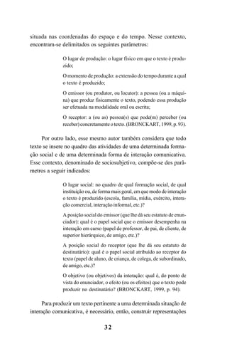 32
situada nas coordenadas do espaço e do tempo. Nesse contexto,
encontram-se delimitados os seguintes parâmetros:
O lugar de produção: o lugar físico em que o texto é produ-
zido;
O momento de produção: a extensão do tempo durante a qual
o texto é produzido;
O emissor (ou produtor, ou locutor): a pessoa (ou a máqui-
na) que produz fisicamente o texto, podendo essa produção
ser efetuada na modalidade oral ou escrita;
O receptor: a (ou as) pessoa(s) que pode(m) perceber (ou
receber) concretamente o texto. (BRONCKART, 1999, p. 93).
Por outro lado, esse mesmo autor também considera que todo
texto se insere no quadro das atividades de uma determinada forma-
ção social e de uma determinada forma de interação comunicativa.
Esse contexto, denominado de sociosubjetivo, compõe-se dos parâ-
metros a seguir indicados:
O lugar social: no quadro de qual formação social, de qual
instituição ou, de forma mais geral, em que modo de interação
o texto é produzido (escola, família, mídia, exército, intera-
ção comercial, interação informal, etc.)?
A posição social do emissor (que lhe dá seu estatuto de enun-
ciador): qual é o papel social que o emissor desempenha na
interação em curso (papel de professor, de pai, de cliente, de
superior hierárquico, de amigo, etc.)?
A posição social do receptor (que lhe dá seu estatuto de
destinatário): qual é o papel social atribuído ao receptor do
texto (papel de aluno, de criança, de colega, de subordinado,
de amigo, etc.)?
O objetivo (ou objetivos) da interação: qual é, do ponto de
vista do enunciador, o efeito (ou os efeitos) que o texto pode
produzir no destinatário? (BRONCKART, 1999, p. 94).
Para produzir um texto pertinente a uma determinada situação de
interação comunicativa, é necessário, então, construir representações
LIVRO Produção de textos na escola.PMD 04/07/2007, 18:0532
 
