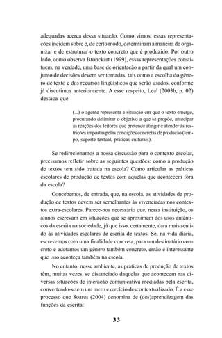 33
adequadas acerca dessa situação. Como vimos, essas representa-
ções incidem sobre e, de certo modo, determinam a maneira de orga-
nizar e de estruturar o texto concreto que é produzido. Por outro
lado, como observa Bronckart (1999), essas representações consti-
tuem, na verdade, uma base de orientação a partir da qual um con-
junto de decisões devem ser tomadas, tais como a escolha do gêne-
ro de texto e dos recursos lingüísticos que serão usados, conforme
já discutimos anteriormente. A esse respeito, Leal (2003b, p. 02)
destaca que
(...) o agente representa a situação em que o texto emerge,
procurando delimitar o objetivo a que se propõe, antecipar
as reações dos leitores que pretende atingir e atender às res-
trições impostas pelas condições concretas de produção (tem-
po, suporte textual, práticas culturais).
Se redirecionamos a nossa discussão para o contexto escolar,
precisamos refletir sobre as seguintes questões: como a produção
de textos tem sido tratada na escola? Como articular as práticas
escolares de produção de textos com aquelas que acontecem fora
da escola?
Concebemos, de entrada, que, na escola, as atividades de pro-
dução de textos devem ser semelhantes às vivenciadas nos contex-
tos extra-escolares. Parece-nos necessário que, nessa instituição, os
alunos escrevam em situações que se aproximem dos usos autênti-
cos da escrita na sociedade, já que isso, certamente, dará mais senti-
do às atividades escolares de escrita de textos. Se, na vida diária,
escrevemos com uma finalidade concreta, para um destinatário con-
creto e adotamos um gênero também concreto, então é interessante
que isso aconteça também na escola.
No entanto, nesse ambiente, as práticas de produção de textos
têm, muitas vezes, se distanciado daquelas que acontecem nas di-
versas situações de interação comunicativa mediadas pela escrita,
convertendo-se em um mero exercício descontextualizado. É a esse
processo que Soares (2004) denomina de (des)aprendizagem das
funções da escrita:
LIVRO Produção de textos na escola.PMD 04/07/2007, 18:0533
 