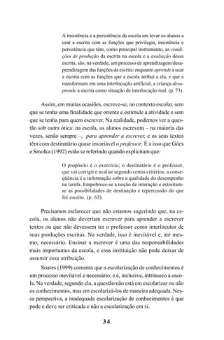 34
A insistência e a persistência da escola em levar os alunos a
usar a escrita com as funções que privilegia, insistência e
persistência que têm, como principal instrumento, as condi-
ções de produção da escrita na escola e a avaliação dessa
escrita, são, na verdade, um processo de aprendizagem/desa-
prendizagem das funções da escrita: enquanto aprende a usar
a escrita com as funções que a escola atribui a ela, e que a
transformam em uma interlocução artificial, a criança desa-
prende a escrita como situação de interlocução real. (p. 73).
Assim, em muitas ocasiões, escreve-se, no contexto escolar, sem
que se tenha uma finalidade que oriente e estimule a atividade e sem
que se tenha para quem escrever. Na realidade, podemos ver a ques-
tão sob outra ótica: na escola, os alunos escrevem – na maioria das
vezes, senão sempre –, para aprender a escrever, e os seus textos
têm com destinatário quase invariável o professor. É a isso que Góes
e Smolka (1992) estão se referindo quando explicitam que:
O propósito é o exercício; o destinatário é o professor,
que vai corrigir e avaliar segundo certos critérios; a conse-
qüência é a informação sobre a qualidade do desempenho
na tarefa. Empobrece-se a noção de interação e estreitam-
se as possibilidades de destinação e repercussão do que
foi escrito. (p. 63).
Precisamos esclarecer que não estamos sugerindo que, na es-
cola, os alunos não deveriam escrever para aprender a escrever
textos ou que não devessem ter o professor como interlocutor de
suas produções escritas. Na verdade, isso é inevitável e, até mes-
mo, necessário. Ensinar a escrever é uma das responsabilidades
mais importantes da escola, e essa instituição não pode deixar de
assumir essa atribuição.
Soares (1999) comenta que a escolarização de conhecimentos é
um processo inevitável e necessário, e é, inclusive, intrínseco à esco-
la. Na verdade, segundo ela, a questão não está em escolarizar ou não
os conhecimentos, mas em escolarizá-los de maneira adequada. Nes-
sa perspectiva, a inadequada escolarização de conhecimentos é que
pode e deve ser criticada e não a escolarização em si.
LIVRO Produção de textos na escola.PMD 04/07/2007, 18:0534
 