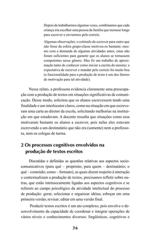 36
Depois de trabalharmos algumas vezes, combinamos que cada
criança iria escolher uma pessoa da família que morasse longe
para escrever e enviarmos pelo correio.
Algumas observações: o estímulo de escrever para outro que
não fosse da esfera grupo-classe motivou-os bastante; mes-
mo com a demanda de algumas atividades antes, estas não
foram suficientes para garantir que os alunos se tornassem
competentes nesse gênero. Mas fiz um trabalho de aproxi-
mação tanto de conhecer como iniciar a escrita do mesmo; a
expectativa de escrever e mandar pelo correio foi muito boa
(a funcionalidade para a produção de texto é um dos fatores
de motivação para tal atividade).
Nesse relato, a professora evidencia claramente uma preocupa-
ção com a produção de textos em situações significativas de comuni-
cação. Desse modo, solicitou que os alunos escrevessem tendo uma
finalidade e um interlocutor claros, como na situação em que escreve-
ram uma carta ao diretor da escola, solicitando melhorias na institui-
ção em que estudavam. A docente ressalta que situações como essa
motivaram bastante os alunos a escrever, pois nelas eles estavam
escrevendo a um destinatário que não era (somente) nem a professo-
ra, nem os colegas de turma.
2 Os processos cognitivos envolvidos na
produção de textos escritos
Discutidas e definidas as questões relativas aos aspectos socio-
comunicativos (para quê – propósito; para quem – destinatário; o
quê – conteúdo; como – formato), as quais dizem respeito à interação
e contextualizam a produção de textos, precisamos refletir sobre ou-
tras, que estão intrinsecamente ligadas aos aspectos cognitivos e se
referem ao campo psicológico da atividade intelectual do processo
de produção: gerar, selecionar e organizar idéias; esboçar em uma
primeira versão; revisar; editar em uma versão final.
Produzir textos escritos é um ato complexo, pois envolve o de-
senvolvimento da capacidade de coordenar e integrar operações de
vários níveis e conhecimentos diversos: lingüísticos, cognitivos e
LIVRO Produção de textos na escola.PMD 04/07/2007, 18:0536
 