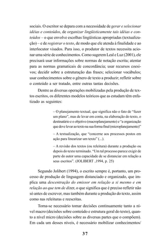 37
sociais. O escritor se depara com a necessidade de gerar e selecionar
idéias e conteúdos, de organizar lingüisticamente tais idéias e con-
teúdos – o que envolve escolhas lingüísticas apropriadas (textualiza-
ção) – e de registrar o texto, de modo que ele atenda à finalidade e ao
interlocutor visados. Para isso, o produtor de textos necessita acio-
nar uma série de conhecimentos. Como sugerem Leal e Luz (2001), ele
precisará usar informações sobre normas de notação escrita; atentar
para as normas gramaticais de concordância; usar recursos coesi-
vos; decidir sobre a estruturação das frases; selecionar vocábulos;
usar conhecimentos sobre o gênero de texto a produzir; refletir sobre
o conteúdo a ser tratado, entre outras tantas decisões.
Dentre as diversas operações mobilizadas pela produção de tex-
tos escritos, os diferentes modelos teóricos que as estudam têm enfa-
tizado as seguintes:
– O planejamento textual, que significa não o fato de “fazer
um plano”, mas de levar em conta, na elaboração do texto, o
destinatário e o objetivo (macroplanejamento) e “a organização
quedevelevaraotextonasuaformafinal(microplanejamento)”
– A textualização, que “concerne aos processos postos em
ação para linearizar um texto” (...).
– A revisão dos textos (ou releitura) durante a produção ou
depois do texto terminado. “Um tal processo parece exigir de
parte do autor uma capacidade de se distanciar em relação a
seus escritos”. (JOLIBERT ,1994, p. 25)
Segundo Jolibert (1994), o escrito sempre é, portanto, um pro-
cesso de produção de linguagem distanciado e organizado, que im-
plica uma descentração do emissor em relação a si mesmo e em
relação ao que tem de dizer, o que significa que é preciso refletir não
só antes de escrever, mas também durante a produção do texto, assim
como nas releituras e reescritas.
Torna-se necessário tomar decisões continuamente tanto a ní-
vel macro (decisões sobre conteúdo e estrutura geral do texto), quan-
to a nível micro (decisões sobre as diversas partes que o compõem).
Em cada um desses níveis, é necessário mobilizar conhecimentos/
LIVRO Produção de textos na escola.PMD 04/07/2007, 18:0537
 