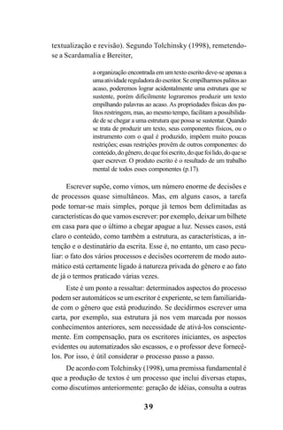 39
textualização e revisão). Segundo Tolchinsky (1998), remetendo-
se a Scardamalia e Bereiter,
a organização encontrada em um texto escrito deve-se apenas a
umaatividadereguladoradoescritor.Seempilharmospalitosao
acaso, poderemos lograr acidentalmente uma estrutura que se
sustente, porém dificilmente lograremos produzir um texto
empilhando palavras ao acaso. As propriedades físicas dos pa-
litos restringem, mas, ao mesmo tempo, facilitam a possibilida-
de de se chegar a uma estrutura que possa se sustentar. Quando
se trata de produzir um texto, seus componentes físicos, ou o
instrumento com o qual é produzido, impõem muito poucas
restrições; essas restrições provêm de outros componentes: do
conteúdo,dogênero,doquefoiescrito,doquefoilido,doquese
quer escrever. O produto escrito é o resultado de um trabalho
mental de todos esses componentes (p.17).
Escrever supõe, como vimos, um número enorme de decisões e
de processos quase simultâneos. Mas, em alguns casos, a tarefa
pode tornar-se mais simples, porque já temos bem delimitadas as
características do que vamos escrever: por exemplo, deixar um bilhete
em casa para que o último a chegar apague a luz. Nesses casos, está
claro o conteúdo, como também a estrutura, as características, a in-
tenção e o destinatário da escrita. Esse é, no entanto, um caso pecu-
liar: o fato dos vários processos e decisões ocorrerem de modo auto-
mático está certamente ligado à natureza privada do gênero e ao fato
de já o termos praticado várias vezes.
Este é um ponto a ressaltar: determinados aspectos do processo
podem ser automáticos se um escritor é experiente, se tem familiarida-
de com o gênero que está produzindo. Se decidirmos escrever uma
carta, por exemplo, sua estrutura já nos vem marcada por nossos
conhecimentos anteriores, sem necessidade de ativá-los consciente-
mente. Em compensação, para os escritores iniciantes, os aspectos
evidentes ou automatizados são escassos, e o professor deve fornecê-
los. Por isso, é útil considerar o processo passo a passo.
De acordo com Tolchinsky (1998), uma premissa fundamental é
que a produção de textos é um processo que inclui diversas etapas,
como discutimos anteriormente: geração de idéias, consulta a outras
LIVRO Produção de textos na escola.PMD 04/07/2007, 18:0539
 