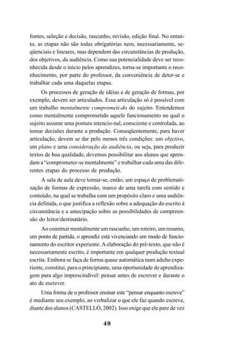 40
fontes, seleção e decisão, rascunho, revisão, edição final. No entan-
to, as etapas não são todas obrigatórias nem, necessariamente, se-
qüenciais e lineares, mas dependem das circunstâncias de produção,
dos objetivos, da audiência. Como sua potencialidade deve ser reco-
nhecida desde o início pelos aprendizes, torna-se importante o reco-
nhecimento, por parte do professor, da conveniência de deter-se e
trabalhar cada uma daquelas etapas.
Os processos de geração de idéias e de geração de formas, por
exemplo, devem ser articulados. Essa articulação só é possível com
um trabalho mentalmente comprometi-do do sujeito. Entendemos
como mentalmente comprometido aquele funcionamento no qual o
sujeito assume uma postura intencio-nal, consciente e controlada, ao
tomar decisões durante a produção. Conseqüentemente, para haver
articulação, devem se dar pelo menos três condições: um objetivo,
um plano e uma consideração da audiência, ou seja, para produzir
textos de boa qualidade, devemos possibilitar aos alunos que apren-
dam a “comprometer-se mentalmente” e trabalhar cada uma das dife-
rentes etapas do processo de produção.
A sala de aula deve tornar-se, então, um espaço de problemati-
zação de formas de expressão, marco de uma tarefa com sentido e
conteúdo, na qual se trabalha com um propósito claro e uma audiên-
cia definida, o que justifica a reflexão sobre a adequação do escrito à
circunstância e a antecipação sobre as possibilidades de compreen-
são do leitor/destinatário.
Ao construir mentalmente um rascunho, um roteiro, um resumo,
um ponto de partida, o aprendiz está vivenciando um modo de funcio-
namento do escritor experiente. A elaboração do pré-texto, que não é
necessariamente escrito, é importante em qualquer produção textual
escrita. Embora se faça de forma quase automática num adulto expe-
riente, constitui, para o principiante, uma oportunidade de aprendiza-
gem para algo imprescindível: pensar antes de escrever e durante o
ato de escrever.
Uma forma de o professor ensinar este “pensar enquanto escreve”
é mediante seu exemplo, ao verbalizar o que ele faz quando escreve,
diante dos alunos (CASTELLÓ, 2002). Isso exige que ele pare de vez
LIVRO Produção de textos na escola.PMD 04/07/2007, 18:0540
 