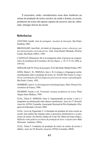 43
É necessário, então, considerarmos essas duas instâncias no
ensino de produção de textos escritos, de modo a formar, na escola,
produtores de textos não apenas capazes de escrever, mas de, sobre-
tudo, interagir através da escrita.
Referências
ANTUNES, Irandé. Aula de português: encontro & interação. São Paulo:
Parábola, 2003.
BRONCKART, Jean-Paul. Atividade de linguagem, textos e discursos: por
um interacionismo sócio-discursivo. Trad. Anna Rachel Machado, Péricles
Cunha. São Paulo: EDUC, 1999.
CASTELLÓ, Montserrat. De la investigación sobre el proceso de composi-
ción a la enseñanza de la escritura. Revista Signos, v. 35, nº 51-52, 2002, p.
149-162.
GERALDI, João W. Portos de passagem. 4ª ed. São Paulo: Martins Fontes, 1997.
GÓES, Maria C. R.; SMOLKA, Ana L. B. A criança e a linguagem escrita:
considerações sobre a produção de textos. In: ALENCAR, Eunice S. (org.).
Novas contribuições da Psicologia aos processos de ensino e aprendizagem.
São Paulo: Cortez, 1992.
GOMBERT, Jean E. Le développement métalinguistique. Paris: Presses Uni-
versitaires de France, 1990.
JOLIBERT, Josette e col. Formando crianças produtoras de textos. Porto
Alegre:Artes Médicas, 1994.
LEAL, Telma F.; MORAIS, Artur G. Argumentando na escola: o real e o
imaginário na interlocução entre alunos e professores. Anais da 27a
Reunião
Anual da ANPEd. Caxambu: Associação Nacional de Pós-Graduação e Pes-
quisa em Educação, Cd-rom, 2004.
LEAL, Leiva de Figueiredo V. A formação do produtor de texto escrito na
escola: uma análise das relações entre os processos interlocutivos e os pro-
cessos de ensino. Em Rocha, Gladys & Costa Val, Maria da Graça (Orgs.).
Reflexões sobre práticas escolares de produção de texto: o sujeito autor. Belo
Horizonte: Autêntica, 2003a.
LEAL, Telma F. Condições de produção de textos no ensino de jovens e
adultos. Anais da 26a
Reunião Anual da ANPEd, Caxambu, 2003b.
LIVRO Produção de textos na escola.PMD 04/07/2007, 18:0543
 