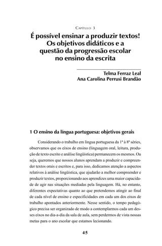 45
1 O ensino da língua portuguesa: objetivos gerais
Considerando o trabalho em língua portuguesa da 1ª à 8ª séries,
observamos que os eixos de ensino (linguagem oral, leitura, produ-
ção de texto escrito e análise lingüística) permanecem os mesmos. Ou
seja, queremos que nossos alunos aprendam a produzir e compreen-
der textos orais e escritos e, para isso, dedicamos atenção a aspectos
relativos à análise lingüística, que ajudarão a melhor compreender e
produzir textos, proporcionando aos aprendizes uma maior capacida-
de de agir nas situações mediadas pela linguagem. Há, no entanto,
diferentes expectativas quanto ao que pretendemos atingir ao final
de cada nível de ensino e especificidades em cada um dos eixos de
trabalho apontados anteriormente. Nesse sentido, o tempo pedagó-
gico precisa ser organizado de modo a contemplarmos cada um des-
ses eixos no dia-a-dia da sala de aula, sem perdermos de vista nossas
metas para o ano escolar que estamos lecionando.
CAPÍTULO 3
É possível ensinar a produzir textos!
Os objetivos didáticos e a
questão da progressão escolar
no ensino da escrita
Telma Ferraz Leal
Ana Carolina Perrusi Brandão
LIVRO Produção de textos na escola.PMD 04/07/2007, 18:0545
 