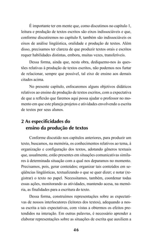 46
É importante ter em mente que, como discutimos no capítulo 1,
leitura e produção de textos escritos são eixos indissociáveis e que,
conforme discutiremos no capítulo 8, também são indissociáveis os
eixos de análise lingüística, oralidade e produção de textos. Além
disso, precisamos ter clareza de que produzir textos orais e escritos
requer habilidades distintas, embora, muitas vezes, transferíveis.
Dessa forma, ainda que, nesta obra, dediquemo-nos às ques-
tões relativas à produção de textos escritos, não podemos nos furtar
de relacionar, sempre que possível, tal eixo de ensino aos demais
citados acima.
No presente capítulo, enfocaremos alguns objetivos didáticos
relativos ao ensino de produção de textos escritos, com a expectativa
de que a reflexão que faremos aqui possa ajudar o professor no mo-
mento em que este planeja projetos e atividades envolvendo a escrita
de textos por seus alunos.
2 As especificidades do
ensino da produção de textos
Conforme discutido nos capítulos anteriores, para produzir um
texto, buscamos, na memória, os conhecimentos relativos ao tema, à
organização e configuração dos textos, adotando gêneros textuais
que, usualmente, estão presentes em situações comunicativas simila-
res à determinada situação com a qual nos deparamos no momento.
Precisamos, pois, gerar conteúdos; organizar tais conteúdos em se-
qüências lingüísticas, textualizando o que se quer dizer; e notar (re-
gistrar) o texto no papel. Necessitamos, também, coordenar todas
essas ações, monitorando as atividades, mantendo acesa, na memó-
ria, as finalidades para a escritura do texto.
Dessa forma, construímos representações sobre as expectati-
vas de nossos interlocutores (leitores dos textos), adequando a nos-
sa escrita a tais expectativas, com vistas a obtermos os efeitos pre-
tendidos na interação. Em outras palavras, é necessário aprender a
elaborar representações sobre as situações de escrita que auxiliem a
LIVRO Produção de textos na escola.PMD 04/07/2007, 18:0546
 