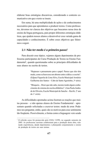 47
elaborar boas estratégias discursivas, considerando o contexto co-
municativo em que o texto se insere.
Em suma, há uma multiplicidade de ações e de conhecimentos
necessários para que aprendamos a produzir textos. Como professo-
res, devemos ter clareza dos objetivos que buscamos nessa área de
ensino da língua portuguesa, para propor diferentes estratégias didá-
ticas, que ajudem nossos alunos a desenvolver essa variada gama de
capacidades e conhecimentos. É sobre esses objetivos que falare-
mos a seguir.
2.1 Não ter medo é o primeiro passo!
Para discutir esse tópico, vejamos alguns depoimentos de pro-
fessoras participantes do Curso Produção de Textos no Ensino Fun-
damental1
, quando questionadas sobre as principais dificuldades de
seus alunos na escrita de textos.
“Repassar o pensamento para o papel. Parece que eles têm
medo, como se houvesse um abismo entre a idéia e a escrita”.
(Edjane Fiquerôa de Lima Silva, Escola Municipal Armênio
Guilherme dos Santos – Cabo de Santo Agostinho, 3a
série).
“Bloqueio... Dizer que não sabe, mesmo tendo algum conhe-
cimento do sistema de escrita alfabética”. (Ana PaulaAndra-
de de Oliveira, Escola Municipal do Sancho – Recife, 2o
ano
do 1o
ciclo).
As dificuldades apontadas acima ilustram as reações que mui-
tas pessoas – e não apenas alunos do Ensino Fundamental – apre-
sentam quando solicitadas a escrever textos: medo de errar. Pode-
mos nos perguntar, então, quais são os motivos para esse sentimento
tão freqüente. Possivelmente, a forma como a linguagem vem sendo
1
O referido curso foi promovido pelo CEEL/ UFPE, no segundo semestre de
2005. As professoras cursistas colaboraram para a produção desta obra, rela-
tando experiências, dando depoimentos e planejando conjuntamente o ensino
de produção de textos em suas turmas.
LIVRO Produção de textos na escola.PMD 04/07/2007, 18:0547
 