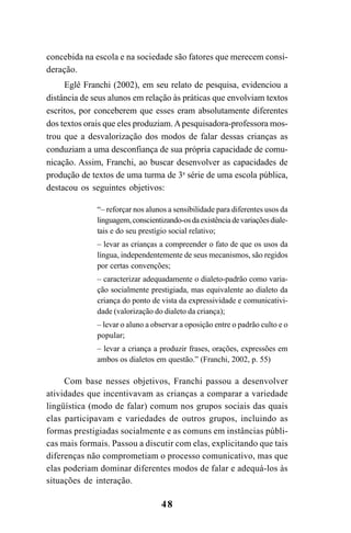 48
concebida na escola e na sociedade são fatores que merecem consi-
deração.
Eglê Franchi (2002), em seu relato de pesquisa, evidenciou a
distância de seus alunos em relação às práticas que envolviam textos
escritos, por conceberem que esses eram absolutamente diferentes
dos textos orais que eles produziam.Apesquisadora-professora mos-
trou que a desvalorização dos modos de falar dessas crianças as
conduziam a uma desconfiança de sua própria capacidade de comu-
nicação. Assim, Franchi, ao buscar desenvolver as capacidades de
produção de textos de uma turma de 3a
série de uma escola pública,
destacou os seguintes objetivos:
“– reforçar nos alunos a sensibilidade para diferentes usos da
linguagem,conscientizando-osdaexistênciadevariaçõesdiale-
tais e do seu prestígio social relativo;
– levar as crianças a compreender o fato de que os usos da
língua, independentemente de seus mecanismos, são regidos
por certas convenções;
– caracterizar adequadamente o dialeto-padrão como varia-
ção socialmente prestigiada, mas equivalente ao dialeto da
criança do ponto de vista da expressividade e comunicativi-
dade (valorização do dialeto da criança);
– levar o aluno a observar a oposição entre o padrão culto e o
popular;
– levar a criança a produzir frases, orações, expressões em
ambos os dialetos em questão.” (Franchi, 2002, p. 55)
Com base nesses objetivos, Franchi passou a desenvolver
atividades que incentivavam as crianças a comparar a variedade
lingüística (modo de falar) comum nos grupos sociais das quais
elas participavam e variedades de outros grupos, incluindo as
formas prestigiadas socialmente e as comuns em instâncias públi-
cas mais formais. Passou a discutir com elas, explicitando que tais
diferenças não comprometiam o processo comunicativo, mas que
elas poderiam dominar diferentes modos de falar e adequá-los às
situações de interação.
LIVRO Produção de textos na escola.PMD 04/07/2007, 18:0548
 