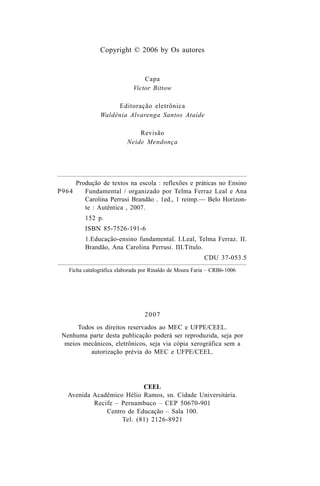 Copyright © 2006 by Os autores
Capa
Victor Bittow
Editoração eletrônica
Waldênia Alvarenga Santos Ataíde
Revisão
Neide Mendonça
2007
Todos os direitos reservados ao MEC e UFPE/CEEL.
Nenhuma parte desta publicação poderá ser reproduzida, seja por
meios mecânicos, eletrônicos, seja via cópia xerográfica sem a
autorização prévia do MEC e UFPE/CEEL.
CEEL
Avenida Acadêmico Hélio Ramos, sn. Cidade Universitária.
Recife – Pernambuco – CEP 50670-901
Centro de Educação – Sala 100.
Tel. (81) 2126-8921
Ficha catalográfica elaborada por Rinaldo de Moura Faria – CRB6-1006
P964
Produção de textos na escola : reflexões e práticas no Ensino
Fundamental / organizado por Telma Ferraz Leal e Ana
Carolina Perrusi Brandão . 1ed., 1 reimp.— Belo Horizon-
te : Autêntica , 2007.
152 p.
ISBN 85-7526-191-6
1.Educação-ensino fundamental. I.Leal, Telma Ferraz. II.
Brandão, Ana Carolina Perrusi. III.Título.
CDU 37-053.5
LIVRO Produção de textos na escola.PMD 04/07/2007, 18:054
 
