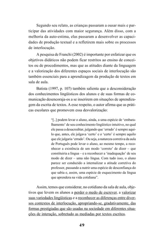 49
Segundo seu relato, as crianças passaram a ousar mais e par-
ticipar das atividades com maior segurança. Além disso, com a
melhoria da auto-estima, elas passaram a desenvolver as capaci-
dades de produção textual e a refletirem mais sobre os processos
de interlocução.
A pesquisa de Franchi (2002) é importante por enfatizar que os
objetivos didáticos não podem ficar restritos ao ensino de concei-
tos ou de procedimentos, mas que as atitudes diante da linguagem
e a valorização dos diferentes espaços sociais de interlocução são
também essenciais para a aprendizagem da produção de textos em
sala de aula.
Batista (1997, p. 107) também salienta que a desconsideração
dos conhecimentos lingüísticos dos alunos e de suas formas de co-
municação desencoraja-os a se inserirem em situações de aprendiza-
gem da escrita de textos. A esse respeito, o autor afirma que as práti-
cas escolares que promovem essa desvalorização:
“[..] podem levar o aluno, ainda, a uma espécie de ‘embara-
lhamento’ de seu conhecimento lingüístico intuitivo, no qual
ele passa a desacreditar, julgando que ‘errado’ é sempre aqui-
lo que, antes, ele julgava ‘certo’ e o ‘certo’ é sempre aquilo
que ele julgaria ‘errado’. Ou seja, a natureza corretiva da aula
de Português pode levar o aluno, ao mesmo tempo, a reco-
nhecer a existência de um modo ‘correto’ de dizer – que
constituiria a língua – e a reconhecer a ‘inadequação’ de seu
modo de dizer – uma não língua. Com tudo isso, o aluno
parece ser conduzido a internalizar a atitude corretiva do
professor, passando a nutrir uma espécie de desconfiança do
que sabia e, assim, uma espécie de esquecimento da língua
que aprendera na vida cotidiana”.
Assim, temos que considerar, no cotidiano da sala de aula, obje-
tivos que levem os alunos a perder o medo de escrever, a valorizar
suas variedades lingüísticas e a reconhecer as diferenças entre diver-
sos contextos de interlocução, apropriando-se, gradativamente, das
formas prestigiadas que são usadas na sociedade em diferentes situa-
ções de interação, sobretudo as mediadas por textos escritos.
LIVRO Produção de textos na escola.PMD 04/07/2007, 18:0549
 