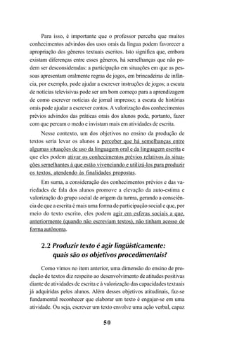 50
Para isso, é importante que o professor perceba que muitos
conhecimentos advindos dos usos orais da língua podem favorecer a
apropriação dos gêneros textuais escritos. Isto significa que, embora
existam diferenças entre esses gêneros, há semelhanças que não po-
dem ser desconsideradas: a participação em situações em que as pes-
soas apresentam oralmente regras de jogos, em brincadeiras de infân-
cia, por exemplo, pode ajudar a escrever instruções de jogos; a escuta
de notícias televisivas pode ser um bom começo para a aprendizagem
de como escrever notícias de jornal impresso; a escuta de histórias
orais pode ajudar a escrever contos. A valorização dos conhecimentos
prévios advindos das práticas orais dos alunos pode, portanto, fazer
com que percam o medo e invistam mais em atividades de escrita.
Nesse contexto, um dos objetivos no ensino da produção de
textos seria levar os alunos a perceber que há semelhanças entre
algumas situações de uso da linguagem oral e da linguagem escrita e
que eles podem ativar os conhecimentos prévios relativos às situa-
ções semelhantes à que estão vivenciando e utilizá-los para produzir
os textos, atendendo às finalidades propostas.
Em suma, a consideração dos conhecimentos prévios e das va-
riedades de fala dos alunos promove a elevação da auto-estima e
valorização do grupo social de origem da turma, gerando a consciên-
cia de que a escrita é mais uma forma de participação social e que, por
meio do texto escrito, eles podem agir em esferas sociais a que,
anteriormente (quando não escreviam textos), não tinham acesso de
forma autônoma.
2.2 Produzir texto é agir lingüisticamente:
quais são os objetivos procedimentais?
Como vimos no item anterior, uma dimensão do ensino de pro-
dução de textos diz respeito ao desenvolvimento de atitudes positivas
diante de atividades de escrita e à valorização das capacidades textuais
já adquiridas pelos alunos. Além desses objetivos atitudinais, faz-se
fundamental reconhecer que elaborar um texto é engajar-se em uma
atividade. Ou seja, escrever um texto envolve uma ação verbal, capaz
LIVRO Produção de textos na escola.PMD 04/07/2007, 18:0550
 