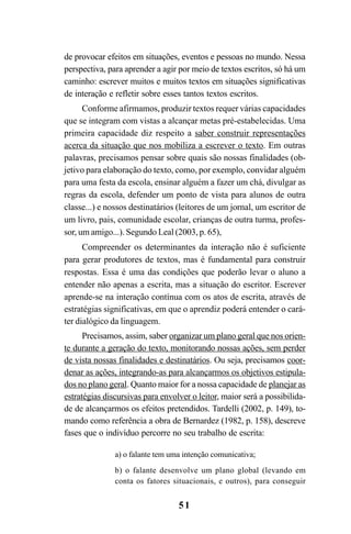 51
de provocar efeitos em situações, eventos e pessoas no mundo. Nessa
perspectiva, para aprender a agir por meio de textos escritos, só há um
caminho: escrever muitos e muitos textos em situações significativas
de interação e refletir sobre esses tantos textos escritos.
Conforme afirmamos, produzir textos requer várias capacidades
que se integram com vistas a alcançar metas pré-estabelecidas. Uma
primeira capacidade diz respeito a saber construir representações
acerca da situação que nos mobiliza a escrever o texto. Em outras
palavras, precisamos pensar sobre quais são nossas finalidades (ob-
jetivo para elaboração do texto, como, por exemplo, convidar alguém
para uma festa da escola, ensinar alguém a fazer um chá, divulgar as
regras da escola, defender um ponto de vista para alunos de outra
classe...) e nossos destinatários (leitores de um jornal, um escritor de
um livro, pais, comunidade escolar, crianças de outra turma, profes-
sor, um amigo...). Segundo Leal (2003, p. 65),
Compreender os determinantes da interação não é suficiente
para gerar produtores de textos, mas é fundamental para construir
respostas. Essa é uma das condições que poderão levar o aluno a
entender não apenas a escrita, mas a situação do escritor. Escrever
aprende-se na interação contínua com os atos de escrita, através de
estratégias significativas, em que o aprendiz poderá entender o cará-
ter dialógico da linguagem.
Precisamos, assim, saber organizar um plano geral que nos orien-
te durante a geração do texto, monitorando nossas ações, sem perder
de vista nossas finalidades e destinatários. Ou seja, precisamos coor-
denar as ações, integrando-as para alcançarmos os objetivos estipula-
dos no plano geral. Quanto maior for a nossa capacidade de planejar as
estratégias discursivas para envolver o leitor, maior será a possibilida-
de de alcançarmos os efeitos pretendidos. Tardelli (2002, p. 149), to-
mando como referência a obra de Bernardez (1982, p. 158), descreve
fases que o indivíduo percorre no seu trabalho de escrita:
a) o falante tem uma intenção comunicativa;
b) o falante desenvolve um plano global (levando em
conta os fatores situacionais, e outros), para conseguir
LIVRO Produção de textos na escola.PMD 04/07/2007, 18:0551
 