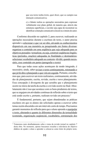 52
que seu texto tenha êxito, quer dizer, que se cumpra sua
intenção comunicativa;
c) o falante realiza as operações necessárias para expressar
verbalmente esse plano global, de maneira que, através das
estruturas superficiais, o ouvinte seja capaz de reconstruir ou
identificaraintençãocomunicativainicialouointuitodoautor.
Conforme discutido no capítulo 2, para escrever, realizando as
operações necessárias durante a escritura do texto, o autor precisa
aprender a selecionar o que vai ser dito, ativando os conhecimentos
disponíveis em sua memória ou pesquisando em fontes diversas;
organizar o conteúdo em uma seqüência que seja adequada para os
objetivos pensados; textualizar, ou seja, construir seqüências lingüís-
ticas (períodos, orações) adequadas às finalidades e destinatários;
selecionar vocabulário adequado ao contexto; dividir, quando neces-
sário, esse conteúdo em partes (paragrafar o texto).
Para que todas essas ações aconteçam de modo integrado, é
necessário, ainda, saber revisar o texto continuamente, retomando o
que já foi dito e planejando o que virá em seguida. Portanto, concebe-
mos que, para escrever um texto realizamos, continuamente, ativida-
des de planejamento, escrita, revisão, escrita e novo planejamento.
Essa concepção é divergente da que acredita que o planejamento
ocorre no início da tarefa da escrita e a revisão ocorre no final. Abso-
lutamente não é isso que acontece com os bons produtores de textos,
que se engajam em atividades contínuas de reflexão sobre o texto que
está sendo escrito e, portanto, realizam revisão em processo.2
É fundamental, portanto, que sejam abandonadas as práticas
escolares em que os alunos são solicitados apenas a escrever sobre
temas recém-discutidos em um intervalo curto de tempo. Precisamos
garantir momentos de reflexão para que o aluno aprenda a manipular
o texto, alterando-o quanto às diferentes dimensões da textualidade
(conteúdo, organização seqüencial, vocabulário, estruturação dos
2
Trataremos mais detalhadamente sobre o tema da revisão textual no capítulo 7
desta obra. No momento, apenas buscamos ressaltar a relevância do objetivo
didático de ajudar o aluno a aprender a colocar-se como leitor do próprio texto.
LIVRO Produção de textos na escola.PMD 04/07/2007, 18:0552
 