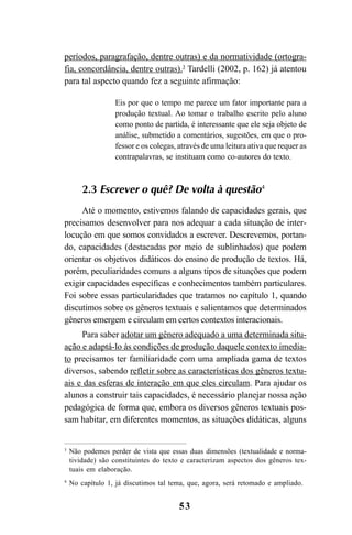 53
períodos, paragrafação, dentre outras) e da normatividade (ortogra-
fia, concordância, dentre outras).3
Tardelli (2002, p. 162) já atentou
para tal aspecto quando fez a seguinte afirmação:
Eis por que o tempo me parece um fator importante para a
produção textual. Ao tomar o trabalho escrito pelo aluno
como ponto de partida, é interessante que ele seja objeto de
análise, submetido a comentários, sugestões, em que o pro-
fessor e os colegas, através de uma leitura ativa que requer as
contrapalavras, se instituam como co-autores do texto.
2.3 Escrever o quê? De volta à questão4
Até o momento, estivemos falando de capacidades gerais, que
precisamos desenvolver para nos adequar a cada situação de inter-
locução em que somos convidados a escrever. Descrevemos, portan-
do, capacidades (destacadas por meio de sublinhados) que podem
orientar os objetivos didáticos do ensino de produção de textos. Há,
porém, peculiaridades comuns a alguns tipos de situações que podem
exigir capacidades específicas e conhecimentos também particulares.
Foi sobre essas particularidades que tratamos no capítulo 1, quando
discutimos sobre os gêneros textuais e salientamos que determinados
gêneros emergem e circulam em certos contextos interacionais.
Para saber adotar um gênero adequado a uma determinada situ-
ação e adaptá-lo às condições de produção daquele contexto imedia-
to precisamos ter familiaridade com uma ampliada gama de textos
diversos, sabendo refletir sobre as características dos gêneros textu-
ais e das esferas de interação em que eles circulam. Para ajudar os
alunos a construir tais capacidades, é necessário planejar nossa ação
pedagógica de forma que, embora os diversos gêneros textuais pos-
sam habitar, em diferentes momentos, as situações didáticas, alguns
3
Não podemos perder de vista que essas duas dimensões (textualidade e norma-
tividade) são constituintes do texto e caracterizam aspectos dos gêneros tex-
tuais em elaboração.
4
No capítulo 1, já discutimos tal tema, que, agora, será retomado e ampliado.
LIVRO Produção de textos na escola.PMD 04/07/2007, 18:0553
 