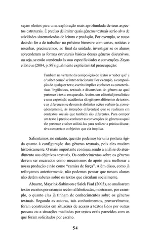 54
sejam eleitos para uma exploração mais aprofundada de seus aspec-
tos estruturais. É preciso delimitar quais gêneros textuais serão alvo de
atividades sistematizadas de leitura e produção. Por exemplo, se nossa
decisão for a de trabalhar no próximo bimestre com cartas, notícias e
resenhas, precisaremos, ao final da unidade, investigar se os alunos
apreenderam as formas estruturais básicas desses gêneros discursivos,
ou seja, se estão atendendo às suas especificidades e convenções. Zayas
e Esteve (2004, p. 89) igualmente explicitam tal preocupação:
Também na vertente da composição de textos o ‘saber que’e
o ‘saber como’ se inter-relacionam. Por exemplo, a composi-
ção de qualquer texto escrito implica conhecer as caracterís-
ticas lingüísticas, textuais e discursivas do gênero ao qual
pertence o texto em questão.Assim, um editorial jornalístico
e uma exposição acadêmica são gêneros diferentes de textos,
e as diferenças se devem às distintas ações verbais (e, conse-
qüentemente, às intenções diferentes) que se realizam em
contextos sociais que também são diferentes. Para compor
um texto é preciso conhecer as convenções do gênero ao qual
ele pertence e saber utilizá-las para realizar a prática discur-
siva concreta e o objetivo que ela implica.
Salientamos, no entanto, que não podemos ter uma postura rígi-
da quanto à configuração dos gêneros textuais, pois eles mudam
historicamente. O mais importante continua sendo a análise do aten-
dimento aos objetivos textuais. Os conhecimentos sobre os gêneros
devem ser encarados como mecanismos de apoio para melhorar a
nossa produção e não como “camisa de força”. Além disso, como já
reforçamos anteriormente, não podemos pensar que nossos alunos
não detêm saberes sobre os textos que circulam socialmente.
Abaurre, Mayrink-Sabinson e Salek Fiad (2003), ao analisarem
textos escritos por crianças recém-alfabetizadas, mostraram, por exem-
plo, o quanto elas já tinham de conhecimentos sobre os gêneros
textuais. Segundo as autoras, tais conhecimentos, provavelmente,
foram construídos em situações de acesso a textos lidos por outras
pessoas ou a situações mediadas por textos orais parecidos com os
que foram solicitados por escrito.
LIVRO Produção de textos na escola.PMD 04/07/2007, 18:0554
 