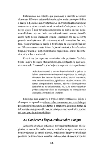 55
Enfatizamos, no entanto, que promover a inserção de nossos
alunos em diferentes esferas de interlocução, assim como possibilitar
o acesso a diferentes gêneros textuais, é imprescindível para que eles
construam modelos textuais que sirvam de referência para a escrita de
novos textos. É essa participação no mundo da escrita que vai instru-
mentalizá-los, cada vez mais, para se inserirem em eventos diversifi-
cados nesta nossa sociedade letrada (sociedade em que a escrita
permeia as relações em diferentes contextos de interação). Por outro
lado, essa participação e acesso à diversidade de textos que circulam
em diferentes contextos (a leitura de jornais ou textos da esfera cien-
tífica, por exemplo) também ampliam a bagagem dos alunos de conhe-
cimentos sobre a sociedade.
Esse é um dos aspectos ressaltados pela professora Verônica
Costa Taveira, da Escola Municipal do Leão, no Recife, na qual lecio-
na a alunos do 2o
ano do 2o
ciclo. Vejamos o que escreve a professora:
Acho fundamental, e mesmo imprescindível, a prática da
leitura para o desenvolvimento da capacidade de produção
de textos. Por meio da leitura, o aluno entrará em contato
com temas da atualidade, opiniões de terceiros, culturas dife-
rentes, comportamento humano, pessoas e acontecimentos
relevantes na história universal, etc. E, na hora de escrever,
poderá selecionar quais as informações ou conhecimentos
que serão abordados em seu texto.
Em suma, para escrever, é preciso gerar conteúdos e, assim, o
aluno precisa aprender a ativar conhecimentos em sua memória que
possam dar consistência aos textos e aprender a consultar fontes de
informações adequadas (livros, jornais) para que seus textos tenham
um bom grau de informatividade.
2.4 Conhecer a língua, refletir sobre a língua
Até agora, objetivos atitudinais e procedimentais foram privile-
giados na nossa discussão. Assim, defendemos que, para sermos
bons produtores de textos escritos, precisamos desenvolver atitudes
positivas (autoconfiança, ousadia...) diante das situações propostas
LIVRO Produção de textos na escola.PMD 04/07/2007, 18:0555
 