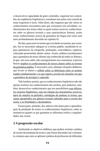 56
e desenvolver capacidade de gerar conteúdos, organizar tais conteú-
dos em seqüências lingüísticas e coordenar tais ações com a tarefa de
notar (registrar) o texto. Além disso, não negamos que são vários os
conhecimentos necessários para que exerçamos tais atividades: co-
nhecimentos dos temas sobre os quais iremos escrever; conhecimen-
tos sobre os gêneros textuais e suas características formais, assim
como conhecimentos acerca da gramática da língua (tal como será
mais profundamente discutido no capítulo 8).
De fato, para escrever textos que circularão em jornais, por exem-
plo, faz-se necessário adequar-se à norma padrão, atendendo às re-
gras gramaticais de ortografia, pontuação, concordância, regência,
colocação pronominal, dentre outras. Assim, embora reconheçamos
que a gramática do nosso idioma seja conhecida de todos os falantes,
já que, sem esse saber, não conseguiríamos nos comunicar, é preciso
buscar ampliar os conhecimentos de nossos alunos sobre as normas
da gramática padrão. É necessário, pois, planejar situações didáticas,
que levem os alunos a refletir sobre as diferenças entre as normas
usadas cotidianamente e as que regem a escrita em situações em que
a gramática de prestígio é esperada.
Vale lembrar, porém, que os conhecimentos lingüísticos não são
apenas restritos aos conhecimentos das normas, pois podemos, tam-
bém, desenvolver conhecimentos que nos possibilitem usar diferen-
tes recursos lingüísticos, seja em relação aos mecanismos coesivos,
tipos de orações ou períodos, estratégias de pontuar os textos, que
sejam apropriados aos gêneros textuais adotados para a escrita dos
textos e às finalidades e destinatários.
Fazem parte, portanto, dos saberes relevantes para a aprendiza-
gem de produção de textos os conhecimentos lingüísticos, tanto os
normativos quanto os que garantem os diferentes estilos e singulari-
dades dos textos.
3 A progressão escolar
Analisando os objetivos didáticos que podem orientar a prática
de ensino de produção de textos e que foram discutidos até o momen-
to, notamos que estes se aplicam à prática de professores de diferentes
LIVRO Produção de textos na escola.PMD 04/07/2007, 18:0556
 
