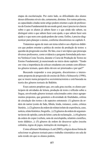 57
etapas da escolarização. Por outro lado, as dificuldades dos alunos
desses diferentes níveis são, certamente, distintas. Em outras palavras,
as capacidades citadas neste artigo podem orientar a ação de professo-
res do Ensino Fundamental de um modo geral, mas é preciso ter clareza
sobre o que os alunos já sabem fazer e o que ainda não sabem, ou
distinguir entre o que sabem fazer com ajuda, o que sabem fazer sem
ajuda e o que nem com ajuda podem dar conta. Enfim, é preciso diag-
nosticar para planejar o ensino, conforme discutiremos no capítulo 4.
Trataremos agora de mais um tema relativo aos objetivos didáti-
cos que podem orientar a prática de ensino de produção de textos: a
questão da progressão escolar. De fato, esse é um tópico que preocupa
diversos professores, como evidencia a pergunta formulada pela mes-
tra Verônica Costa Taveira, durante o Curso de Produção de Textos no
Ensino Fundamental, já mencionado no início deste capítulo: “Tendo
em vista a importância de colocar estudantes em contato com diferen-
tes gêneros textuais, quais deles devem ser priorizados e por quê?”
Buscando responder a essa pergunta, discutiremos a interes-
sante proposta de progressão do ensino de Dolz e Schneuwly (1996),
que se insere numa perspectiva sociointeracionista e está baseada na
teoria dos gêneros textuais de Bakhtin.
Esses autores propõem que, em cada grau escolar, os alunos par-
ticipem de atividades de leitura, produção de texto e reflexão sobre a
língua, envolvendo gêneros textuais selecionados entre cinco agrupa-
mentos propostos, que garantem a diversidade de finalidades, esferas
de circulação dos textos e de aspectos estruturais: (1) gêneros da or-
dem do narrar (conto de fada, fábula, lenda, romance, conto, crônica
literária...); (2) gêneros da ordem do relatar (relato de experiência, caso,
notícia, relato histórico, biografia...); (3) gêneros da ordem do argumen-
tar (texto de opinião, carta do leitor; carta de reclamação...); (4) gêneros
da ordem do expor (verbete, nota de enciclopédia, relatório científico,
texto didático...); (5) gêneros da ordem do descrever ações (receita
culinária, regras de jogos, instruções de montagem...).
Como afirmam Mendonça e Leal (2005), a lógica dessa forma de
selecionar os gêneros textuais para o trabalho sistemático em sala de
aula reside em que os alunos podem,
LIVRO Produção de textos na escola.PMD 04/07/2007, 18:0557
 