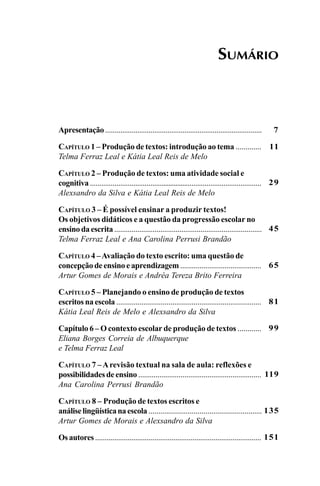 SUMÁRIO
7
11
29
45
65
81
99
119
135
151
Apresentação...................................................................................
CAPÍTULO 1 – Produção de textos: introdução ao tema .............
Telma Ferraz Leal e Kátia Leal Reis de Melo
CAPÍTULO 2 – Produção de textos: uma atividade social e
cognitiva............................................................................................
Alexsandro da Silva e Kátia Leal Reis de Melo
CAPÍTULO 3 – É possível ensinar a produzir textos!
Os objetivos didáticos e a questão da progressão escolar no
ensino da escrita .............................................................................
Telma Ferraz Leal e Ana Carolina Perrusi Brandão
CAPÍTULO 4 –Avaliação do texto escrito: uma questão de
concepção de ensino e aprendizagem ..........................................
Artur Gomes de Morais e Andréa Tereza Brito Ferreira
CAPÍTULO 5 – Planejando o ensino de produção de textos
escritos na escola ...........................................................................
Kátia Leal Reis de Melo e Alexsandro da Silva
Capítulo 6 – O contexto escolar de produção de textos ............
Eliana Borges Correia de Albuquerque
e Telma Ferraz Leal
CAPÍTULO 7 –Arevisão textual na sala de aula: reflexões e
possibilidades de ensino ................................................................
Ana Carolina Perrusi Brandão
CAPÍTULO 8 – Produção de textos escritos e
análiselingüísticanaescola ..........................................................
Artur Gomes de Morais e Alexsandro da Silva
Osautores .......................................................................................
LIVRO Produção de textos na escola.PMD 04/07/2007, 18:055
 