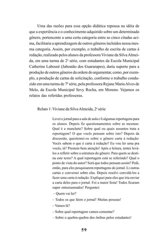 59
Uma das razões para essa opção didática repousa na idéia de
que a experiência e o conhecimento adquirido sobre um determinado
gênero, pertencente a uma certa categoria entre as cinco citadas aci-
ma, facilitaria a aprendizagem de outros gêneros incluídos nessa mes-
ma categoria. Assim, por exemplo, o trabalho de escrita de cartas à
redação, realizado pelos alunos da professora Viviane da SilvaAlmei-
da, em uma turma de 2a
série, com estudantes da Escola Municipal
Catherine Labouré (Jaboatão dos Guararapes), daria suporte para a
produção de outros gêneros da ordem do argumentar, como, por exem-
plo, a produção de cartas de solicitação, conforme o trabalho condu-
zido em uma turma de 7ª série, pela professora Rejane MariaAlves de
Melo, da Escola Municipal Sevy Rocha, em Moreno. Vejamos os
relatos das referidas professoras.
Relato 1: Viviane da SilvaAlmeida, 2a
série
Levei o jornal para a sala de aula e li algumas reportagens para
os alunos. Depois fiz questionamentos sobre as mesmas:
Qual é a manchete? Sobre qual ou quais assuntos trata a
reportagem? O que vocês pensam sobre isto? Depois da
discussão, questionei-os sobre o gênero carta à redação:
Vocês sabem o que é carta à redação? Eu vou ler uma pra
vocês, tá? Prestem bem atenção! Após a leitura, tentei levá-
los a refletir sobre a estrutura do gênero: Para quem se desti-
na este texto? A qual reportagem está se referindo? Qual o
ponto de vista do autor? Será que todos pensam assim? Pedi,
então, para eles pesquisarem reportagens do jornal. Li outras
cartas e conversei sobre elas. Depois resolvi convidá-los a
fazer uma carta à redação. Expliquei para eles que iria enviar
a carta deles para o jornal. Foi a maior festa! Todos ficaram
super entusiasmados! Perguntei:
– Quem vai ler?
– Todos os que lêem o jornal! Muitas pessoas!
– Vamos lá?
– Sobre qual reportagem vamos comentar?
– Sobre o quebra-quebra dos ônibus pelos estudantes!
LIVRO Produção de textos na escola.PMD 04/07/2007, 18:0559
 