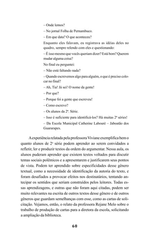 60
– Onde lemos?
– No jornal Folha de Pernambuco.
– Em que data? O que aconteceu?
Enquanto eles falavam, eu registrava as idéias deles no
quadro, sempre relendo com eles e questionando:
– É isso mesmo que vocês queriam dizer? Está bom? Querem
mudar alguma coisa?
No final eu perguntei:
– Não está faltando nada?
– Quando escrevemos algo para alguém, o que é preciso colo-
car no final?
– Ah, Tia! Já sei! O nome da gente!
– Por que?
– Porque foi a gente que escreveu!
– Como escrevo?
– Os alunos da 2ª. Série.
– Isso é suficiente para identificá-los? Há muitas 2ª séries!
– Da Escola Municipal Catherine Labouré – Jaboatão dos
Guararapes.
Aexperiência relatada pela professoraViviane exemplifica bem o
quanto alunos de 2a
série podem aprender ao serem convidados a
refletir, ler e produzir textos da ordem do argumentar. Nessa aula, os
alunos puderam aprender que existem textos voltados para discutir
temas sociais polêmicos e a apresentarem e justificarem seus pontos
de vista. Podem ter aprendido sobre especificidades desse gênero
textual, como a necessidade de identificação da autoria do texto, e
foram desafiados a provocar efeitos nos destinatários, tentando an-
tecipar os sentidos que seriam construídos pelos leitores. Todas es-
sas aprendizagens, e outras que não foram aqui citadas, podem ser
muito relevantes na escrita de outros textos desse gênero e de outros
gêneros que guardam semelhanças com esse, como as cartas de soli-
citação. Vejamos, então, o relato da professora Rejane Melo sobre o
trabalho de produção de cartas para a diretora da escola, solicitando
a ampliação da biblioteca.
LIVRO Produção de textos na escola.PMD 04/07/2007, 18:0560
 